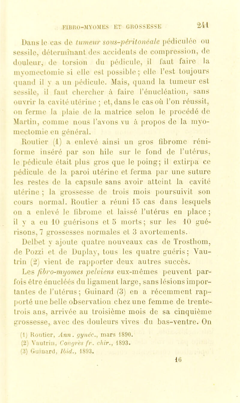 841 Dans le cas de tumeur sous-))éritonéale pédieulée ou scssilc, déterminant des accidents de compression, de douleur, de torsion du pédicule, il faut faire la myomectomie si elle est possible; elle l'est toujours quand il y a un pédicule. Mais, quand la tumeur esL sessile, il faut chercher à faire l’énucléation, sans ouvrir la cavité utérine ; et, dans le cas où l’on réussit, on ferme la plaie de la matrice selon le procédé de Martin, comme nous l’avons vu à propos de la myo- mectomie en général. Routier (1) a enlevé ainsi un gros fibrome réni- forme inséré par son hile sur le fond de l’utérus, le pédicule était plus gros que le poing; il extirpa ce pédicule de la paroi utérine et ferma par une suture les restes de la capsule sans avoir atteint la cavité utérine ; la grossesse de trois mois poursuivit son cours normal. Routier a réuni 15 cas dans lesquels on a enlevé le fibrome et laissé l’utérus en place ; il y a en 10 guérisons et 5 morts; sur les 10 gué- risons, 7 grossesses normales et 3 avortements. Delbet y ajoute quatre nouveaux cas de Trosthom, de Pozzi et de Duplay, tous les quatre guéris; Vau- trin (3) vient de rapporter deux autres succès. Les fibro-myomes pelviens eux-mêmes peuvent par- fois être énucléés du ligament large, sans lésions impor- tantes de l’utérus; Guinard (3) en a récemment rap- porté une belle observation chez une femme de trente- trois ans, arrivée au troisième mois de sa cinquième grossesse, avec des douleurs vives du bas-ventre. On (1) Routier, Ann. gynéc., mars 1890. (2) Vautrin, Congres fr. chir., 1893. (3) Guiuard, Ibid., 1893. 16