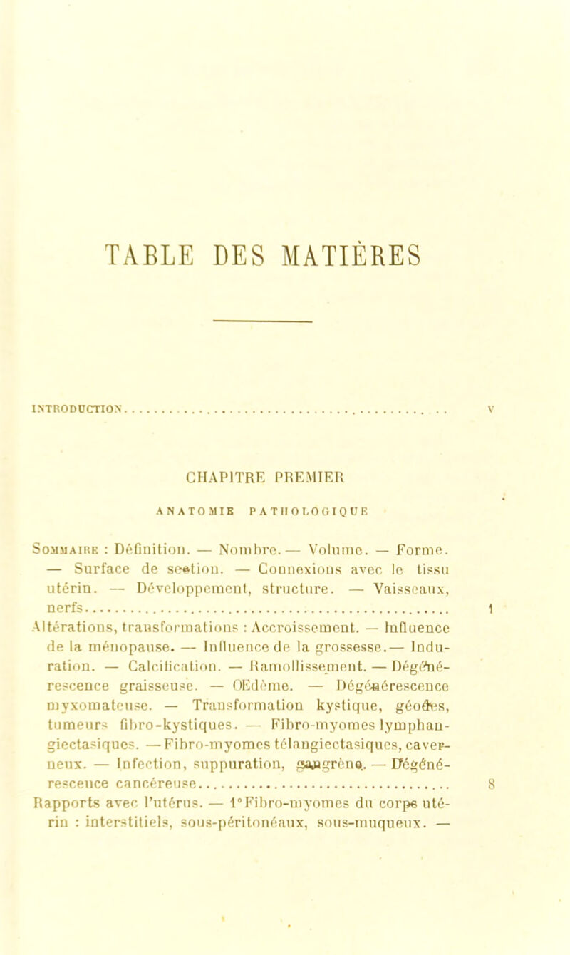 TABLE DES MATIÈRES INTRODUCTION CHAPITRE PREMIER ANATOMIE PATHOLOGIQUE Sommaire : Définition. — Nombre.— Volume. — Forme. — Surface de section. — Connexions avec le tissu utérin. — Développement, structure. — Vaisseaux, nerfs Altérations, transformations : Accroissement. — Influence de la ménopause. — Influence de la grossesse.— Indu- ration. — Calcification. —Ramollissement. — Dégéné- rescence graisseuse. — OEdème. — Dégénérescence mvxomateuse. — Transformation kystique, géodes, tumeurs fibro-kystiques. — Fibro-myomes lymphan- giectasiques. —Fibro-myomes télangiectasiques, caver- neux. — Infection, suppuration, gajigrèna.. — Efégéné- resceuce cancéreuse Rapports avec l’utérus. — 1“Fibro-myomes du corpe uté- rin : interstitiels, sous-péritonéaux, sous-muqueux. —