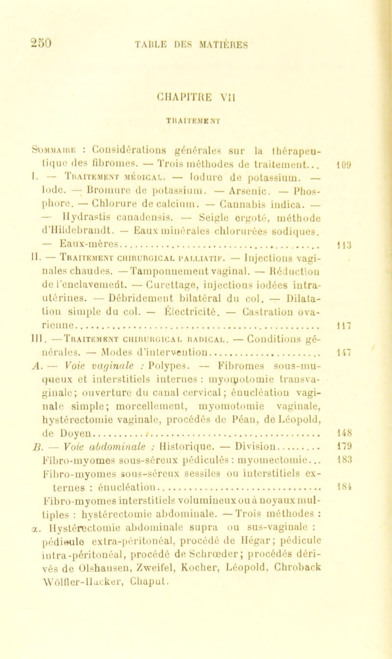 CHAPITRE Vil TRAITEMENT Sommaire : Considérations générales sur la thérapeu- tique des fibromes. — Trois méthodes de traitement... 109 I. — Traitement médical. — loduro de potassium. — Iode. —- Bromure de potassium. — Arsenic. — Phos- phore.— Chlorure de calcium. — Cannabis indica. — — Ilydrastis cauadcnsis. — Seigle ergoté, méthode d’Hildebraudt. — Eaux minérales chlorurées sodiques. — Eaux-mères 113 II. — Traitement chirurgical palliatif. — Injections vagi- nales chaudes. — Tamponnement vaginal. — Réduction de l’enclavement. —Curettage, injections iodées intra- utérines. — Débridement bilatéral du col. — Dilata- tion simple du col. — Électricité. — Castration ova- rienne tu III. —Traitement chirurgical radical. —Conditions gé- nérales. — Modes d’intervention 147 A. — Voie vaginale : Polypes. — Fibromes sous-mu- queux et interstitiels internes : myoïpotomie transva- ginalc; ouverture du canal cervical; énucléation vagi- nale simple; morcellement, myomotomie vaginale, hystérectomie vaginale, procédés de Péan, de Léopold, de Doyen .* 148 B. — Voie abdominale : Historique. — Division 179 Fibro-myomes sous-séreux pédiculôs: myomectomie... 183 Fibro-myomes sous-séreux sessiles ou interstitiels ex- ternes : énucléation 184 Fibro-myomes interstitiels volumineux ou à noyaux mul- tiples : hystérectomie abdominale. —Trois méthodes : a. Hystérectomie abdominale supra ou sus-vaginale : pédieule extra-péritonéal, procédé de Hégar; pédicule intra-péritonéal, procédé deSchrœder; procédés déri- vés de Ûlshausen, Zweifel, Rocher, Léopold, Chroback Wôlfler-Hacker, Cliaput.