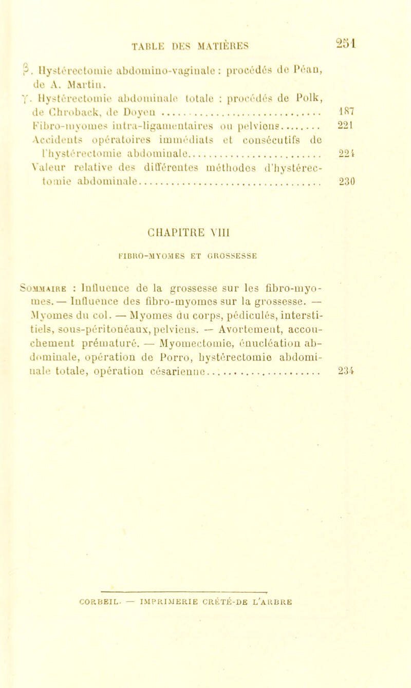 ?. Hystérectomie abdomino-vagiuale : procédés de Péaa, de A. Martin. Hystérectomie abdominale totale : procédés de Polk, de Chroback, de Doyeu 137 Fibro-myomes iutra-ligamenlaires ou pelvions 221 Accidents opératoires immédiats et consécutifs de l'hystérectomie abdominale 221 Valeur relative des différentes méthodes d’hystérec- tomie abdominale 230 CHAPITRE VIII ITBHO-MYOMES ET GROSSESSE Sommaire : Influence de la grossesse sur les fibro-myo- mes.— Influence des fibro-myomes sur la grossesse. — Myomes du col. — Myomes du corps, pédicules, intersti- tiels, sous-péritonéaux,pelviens. — Avortement, accou- chement prématuré. — Myomectomie, énucléation ab- dominale, opération do Poito, hystérectomio abdomi- nale totale, opération césarieuuo 234 CORBEIL — IMPRIMERIE CRÉTÉ-DE L'ARBRE