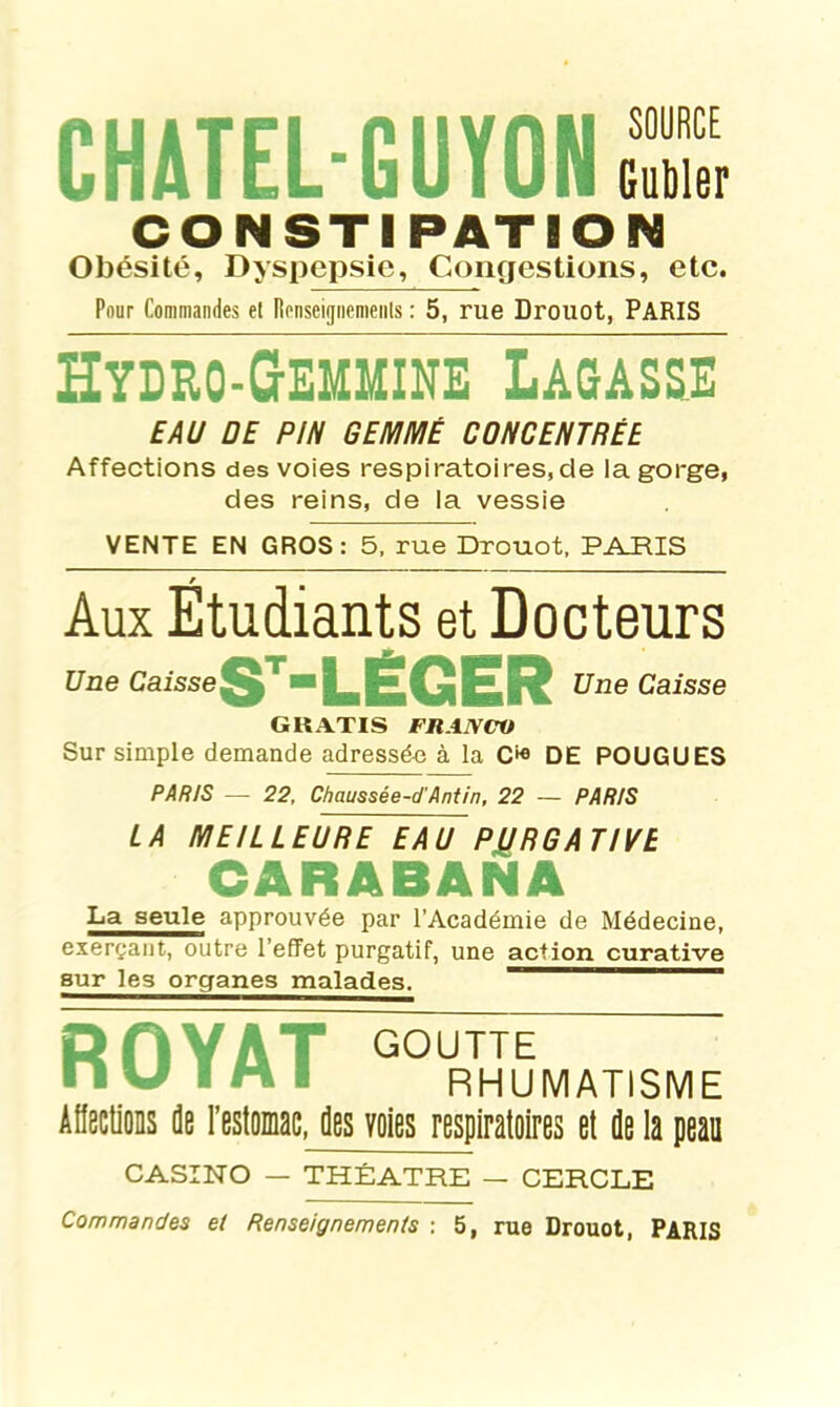 CHATEL-GUYON S CONSTIPATION Obésité, Dyspepsie, Congestions, etc. Pour Commandes el Renseignements : 5, rue Drouot, PARIS Hydro-Gemmine Lagasse EAU DE PIN GEMMÉ CONCENTRÉE Affections des voies respiratoires.de la gorge, des reins, de la vessie VENTE EN GROS: 5, rue Drouot, PARIS / Aux Etudiants et Docteurs Une Caisse ST-LÉGER Une Caisse GRATIS FRANCO Sur simple demande adressée à la DE POUGUES PARIS — 22, Chaussée-d'Antin, 22 — PARIS LA MEILLEURE EAU PURGATIVE CARABANA La seule approuvée par l’Académie de Médecine, exerçant, outre l’effet purgatif, une action curative sur les organes malades. R OYAT GOUTTE RHUMATISME Affections de l’estomac, des voies respiratoires et de la peau CASINO — THÉÂTRE — CERCLE Commandes el Renseignements : 5, rue Drouot, PARIS