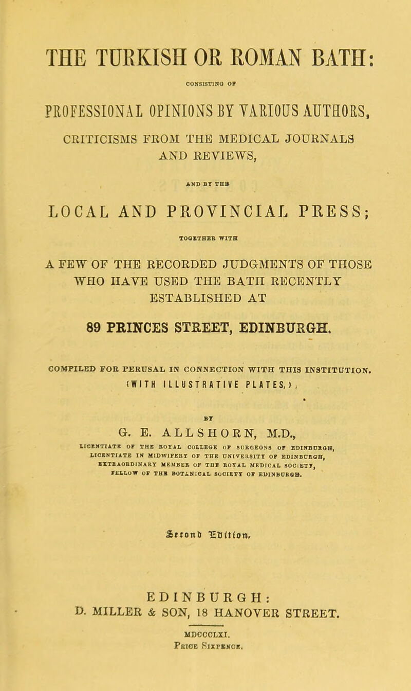 THE TURKISH OR ROMAN BATH: CONSISTING OP PROFESSIONAL OPINIONS BY VARIOUS AUTHORS, CRITICISMS FROM THE MEDICAL JOURNALS AND REVIEWS, AND BI THB LOCAL AND PROVINCIAL PRESS; TOQITHER WITH A FEW OF THE RECORDED JUDGMENTS OF THOSE WHO HAVE USED THE BATH RECENTLY ESTABLISHED AT 89 PRINCES STREET, EDINBURGH. COMPILED FOR PERUSAL IN CONNECTION WITH THIS INSTITUTION. (WITH ILLUSTRATIVE PLATES,); G. E. ALL SHORN, M.D., LICENTIATE OF THE ROYAL COLLEGE nr SURGEONS OF EDINBUROH, LICENTIATE IN MIDWIFERY OF THE DNl FERSITY OF EDINBURGH, EXTRAORDINARY MEMBER OF Till ROYAL MEDICAL SOCIETY, FELLOW OF THB BOTANICAL SOCIETY OF EDINBURGH, S>*:on& TEBiHon. EDINBURGH: D. MILLER & SON, 18 HANOVER STREET. MDOCCLXI. Pkioe .Sixpence,