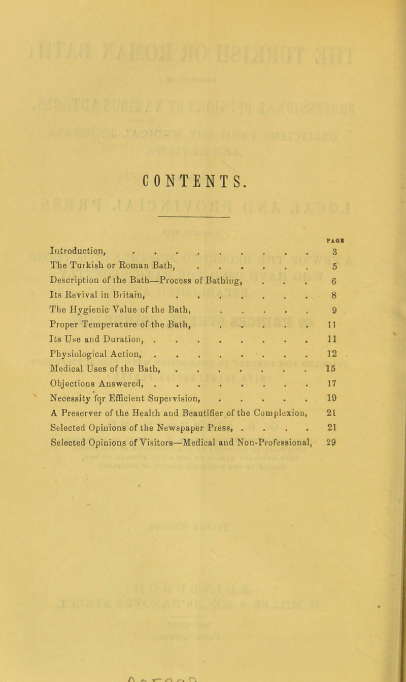 CONTENTS PAG! Introduction, 3 The Turkish or Roman Bath, 5 Description of the Bath—Process of Bathing, ... 6 Its Revival in Britain, 8 The Hygienic Value of the Bath, 9 Proper Temperature of the Bath, 11 Its Use and Duration, 11 Physiological Action, 12 Medical Uses of the Bath, 15 Objections Answered, 17 Necessity for Efficient Supervision, 19 A Preserver of the Health and Beautifier of the Complexion, 21 Selected Opinions of the Newspaper Press, . . . . 21 Selected Opinions of Visitors—Medical and Non-Professional, 29 A »s /“« n