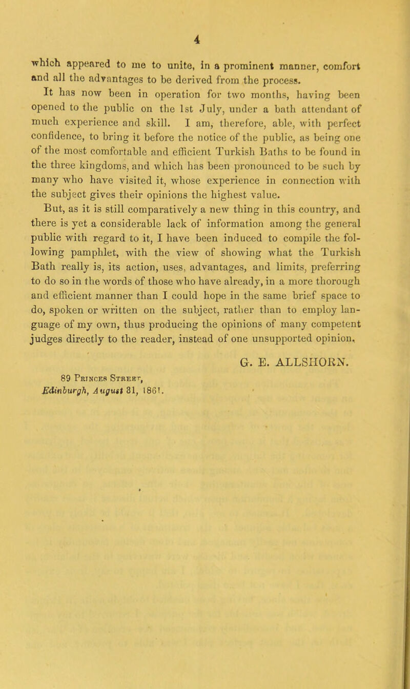 which appeared to me to unite, in a prominent manner, comfort and all the advantages to be derived from the process. It has now been in operation for two months, having been opened to the public on the 1st July, under a bath attendant of much experience and skill. I am, therefore, able, with perfect confidence, to bring it before the notice of the public, as being one of the most comfortable and efficient Turkish Baths to be found in the three kingdoms, and which has been pronounced to be such by many who have visited it, whose experience in connection with the subject gives their opinions the highest value. But, as it is still comparatively a new thing in this country, and there is yet a considerable lack of information among the general public with regard to it, I have been induced to compile the fol- lowing pamphlet, with the view of showing what the Turkish Bath really is, its action, uses, advantages, and limits, preferring to do so in the words of those who have already, in a more thorough and efficient manner than I could hope in the same brief space to do, spoken or written on the subject, rather than to employ lan- guage of my own, thus producing the opinions of many competent judges directly to the reader, instead of one unsupported opinion. 89 Princes Street, Edinburgh, August 31, 1861. G. E. ALLSHORN.