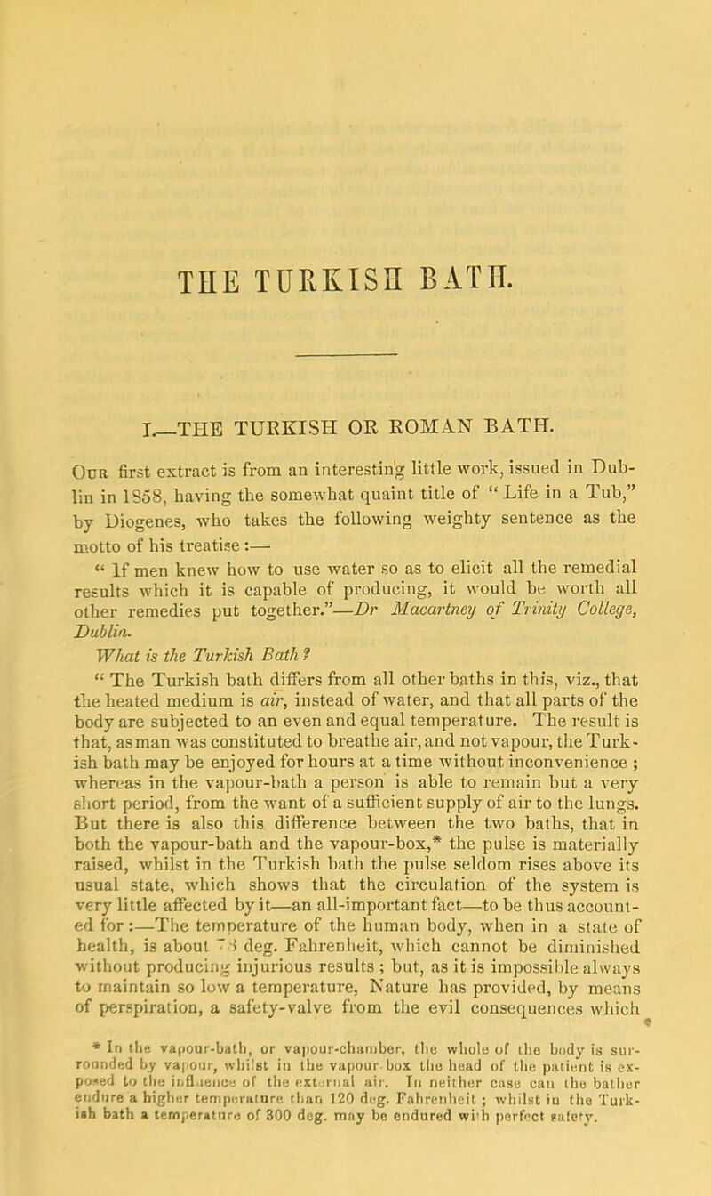 THE TURKISH BATH. I—THE TURKISH OR ROMAN BATH. Ocr first extract is from an interesting little work, issued in Dub- lin in 1S58, having the somewhat quaint title of “ Life in a Tub,” by Diogenes, who takes the following weighty sentence as the motto of his treatise :— “ If men knew how to use water so as to elicit all the remedial results which it is capable of producing, it would be worth all other remedies put together.”—Dr Macartney of Trinity College, Dublin. What is the Turkish Datli f “ The Turkish bath differs from all other baths in this, viz., that the heated medium is air, instead of water, and that all parts of the body are subjected to an even and equal temperature. The result is that, as man was constituted to breathe air, and not vapour, the Turk- ish hath may be enjoyed for hours at a time without inconvenience ; whereas in the vapour-bath a person is able to remain but a very 6hort period, from the want of a sufficient supply of air to the lungs. But there is also this difference between the two baths, that in both the vapour-bath and the vapour-box,* the pulse is materially raised, whilst in the Turkish bath the pulse seldom rises above its usual state, which shows that the circulation of the system is very little affected by it—an all-important fact—to be thus account- ed for:—The temperature of the human body, when in a state of health, i3 about ~'! deg. Fahrenheit, which cannot be diminished without producing injurious results ; but, as it is impossible always to maintain so low a temperature, Nature has provided, by means of perspiration, a safety-valve from the evil consequences which * In the vapour-bath, or vapour-chamber, the whole of the body is sur- rounded by vapour, whilst in the vapour box the head of the patient is ex- posed to the influence of the external air. In neither case can the bather endure a higher temperature than 120 deg. Fahrenheit ; whilst in the Turk- ish bath a temperature of 300 dog. may be endured wi'h perfect safety.