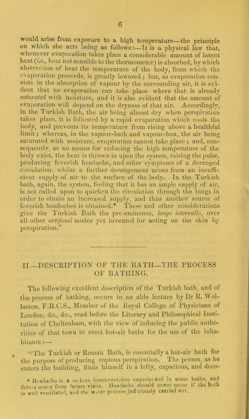 would arise from exposure to a high temperature—the principle on which 6he acts being as follows:—It is a physical law that, whenever evaporation takes place a considerable amount of latent heat (t.e., heat not sensible to the thermometer) is absorbed, by which abstraction of heat the temperature of the body, from which the evaporation proceeds, is greatly lowered ; but, as evaporation con- sists in the absorption of vapour by the surrounding air, it is evi- dent that no evaporation can take place where that is already saturated with moisture, and it is also evident that the amount of evaporation will depend on the dryness of that air. Accordingly, in the Turkish Bath, the air being almost dry when perspiration takes place, it is followed by a rapid evaporation which cools the body, and prevents its temperature from rising above a healthful limit ; whereas, in the vapour-bath and vapour-box, the air being saturated with moisture, evaporation cannot take place ; and, con- sequently, as no means for reducing the high temperature of the body exist, the heat is thrown in upon the system, raising the pulse, producing feverish headache,.and other symptoms of a deranged circulation, whilst a further derangement arises from an insuffi- cient supply of air to the surface of the body. In the Turkish bath, again, the system, feeling that it has an ample supply of air, is not called upon to quicken the circulation through the lungs in order to obtain an increased supply, and thus another source of feverish headaches is obtained.* These and other considerations give the Turkish Bath the pre-eminence, longo intervallo, over all other artificial modes yet invented for acting on the skin by perspiration.” II—DESCRIPTION OF THE BATH—THE PROCESS OF BATHING. The following excellent description of the Turkish bath, and of the process of bathing, occurs in an able lecture by Dr R. Wol- laston, F.R.C.S., Member of the Royal College of Physicians of London, &c., &c., read before the Literary and Philosophical Insti- tution of Cheltenham, with the view of inducing the public autho- rities of that town to erect hot-air baths for the use of the inha- bitants :— <:-The Turkish or Roman Bath, is essentially a hot-air bath for the purpose of producing copious perspiration. The person, as he enters the building, finds himself in a lofty, capacious, and deco- * Headache is a seiious inconvenience experienced in some baths, and deters many from future visits. Headache should never occur if the bath is well ventilated, and the water process jud ciously carried out.