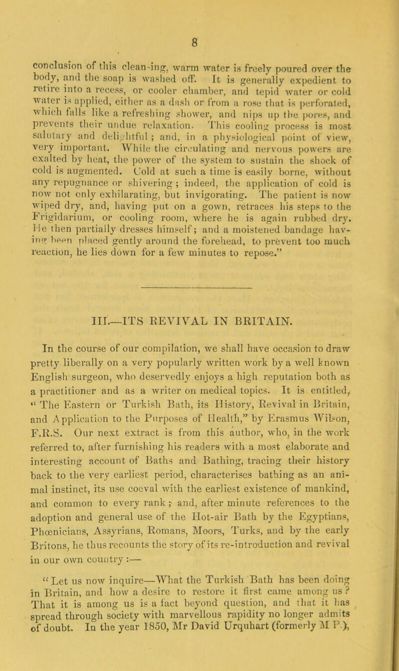 conclusion of this clean-mg, warm water is freely poured over the body, and the soap is washed off. It is generally expedient to retire into a recess, or cooler chamber, and tepid water or cold water is applied, either as a dash or from a rose that is perforated, which falls like a refreshing shower, and nips up the pores, and prevents their undue relaxation. 'I'llis cooling process is most salutary and delightful ; and, in a physiological point of view, very important. While the circulating and nervous powers are exalted by heat, the power of the system to sustain the shock of cold is augmented. Cold at such a time is easily borne, without any repugnance or shivering ; indeed, the application of cold is now not only exhilarating, but invigorating. The patient is now wiped dry, and, having put on a gown, retraces his steps to the Frigidarium, or cooling room, where he is again rubbed dry. lie then partially dresses himself; and a moistened bandage hav- ing bpen placed gently around the forehead, to prevent too much reaction, he lies down for a few minutes to repose.” III.—ITS REVIVAL IN BRITAIN. In the course of our compilation, we shall have occasion to draw pretty liberally on a very popularly written work by a well known English surgeon, who deservedly enjoys a high reputation both as a practitioner and as a writer on medical topics. It is entitled, “ The Eastern or Turkish Bath, its History, Revival in Britain, and Application to the Purposes of Health,” by Erasmus Wilson, F.R.S. Our next extract is from this author, who, in the work referred to, after furnishing his readers with a most elaborate and interesting account of Baths and Bathing, tracing their history back to the very earliest period, characterises bathing as an ani- mal instinct, its use coeval with the earliest existence of mankind, and common to every rank ;• and, after minute references to the adoption and general use of the Hot-air Bath by the Egyptians, Phoenicians, Assyrians, Romans, Moors, Turks, and by the early Britons, he thus recounts the story of its re-introduction and revival in our own country :— “Let us now inquire—What the Turkish Bath has been doing in Britain, and how a desire to restore it first came among us ? That it is among us is a fact beyond question, and that it has spread through society with marvellous rapidity no longer admits of doubt. In the year 1850, Mr David Urquliart (formerly M P ),