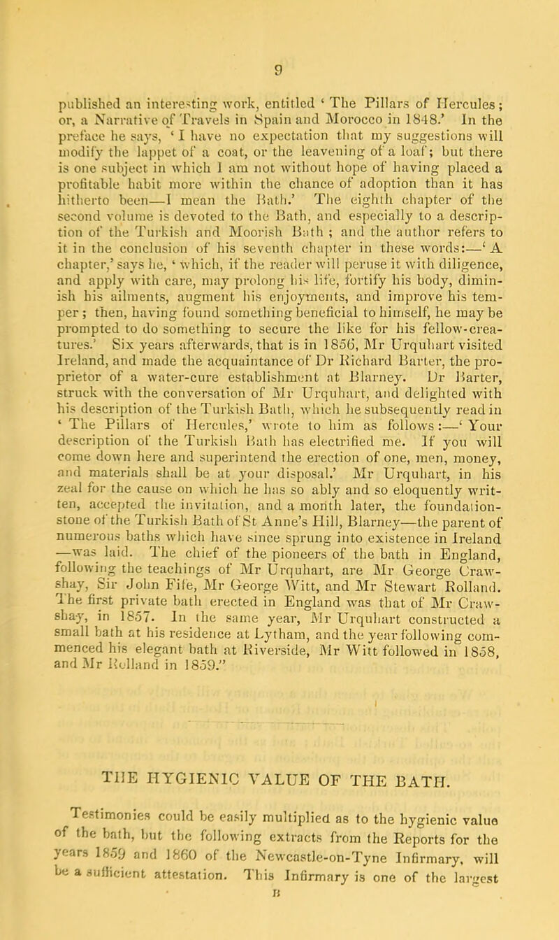 published an interesting work, entitled ‘ The Pillars of Hercules; or, a Narrative of Travels in Spain and Morocco in 1848.’ In the preface he says, ‘ I have no expectation that my suggestions will modify the lappet of a coat, or the leavening of a loaf; but there is one subject in which 1 am not without hope of having placed a profitable habit more within the chance of adoption than it has hitherto been—1 mean the Hath.’ The eighth chapter of the second volume is devoted to the Bath, and especially to a descrip- tion of the Turkish and Moorish Bath ; and the author refers to it in the conclusion of his seventh chapter in these words:—‘A chapter,’ says he, ‘ which, if the reader will peruse it with diligence, and apply with care, may prolong his life, fortify his body, dimin- ish his ailments, augment his enjoyments, and improve his tem- per ; then, having found something beneficial to himself, he may be prompted to do something to secure the like for his fellow'-crea- tures.’ Six years afterwards, that is in 1856, Mr Urquhart visited Ireland, and made the acquaintance of Dr Richard Barter, the pro- prietor of a w'ater-cure establishment at Blarney. Dr Barter, struck wdth the conversation of Mr Urquhart, and delighted with his description of the Turkish Bath, which he subsequently read in 4 The Pillars of Hercules,’ wrote to him as follows:—‘ Your description of the Turkish Hath has electrified me. If you will come dowm here and superintend the erection of one, men, money, and materials shall be at your disposal.’ Mr Urquhart, in his zeal for the cause on which he has so ably and so eloquently writ- ten, accepted the invitation, and a month later, the foundation- stone ot the Turkish Bath of St Anne’s Hill, Blarney—the parent of numerous baths which have since sprung into existence in Ireland —was laid. The chief of the pioneers of the bath in England, following the teachings of Mr Urquhart, are Mr George Cravr- shay, Sir John Fife, Mr George Witt, and Mr Stewrart Rolland. dhe first private bath erected in England was that of Mr Craw- sha-y, in 1857. In the same year, Mr Urquhart constructed a small bath at his residence at Lytham, and the year following com- menced his elegant bath at Riverside, Mr Witt followed in 1S58, and Mr Rolland in 1859.” TI1E HYGIENIC VALUE OF THE BATH. Testimonies could be easily multiplied as to the hygienic value of the bath, but the following extracts from the Reports for the jears 1859 and 1860 of the NewcastJe-on-Tyne Infirmary, will be a sufficient attestation. This Infirmary is one of the largest B