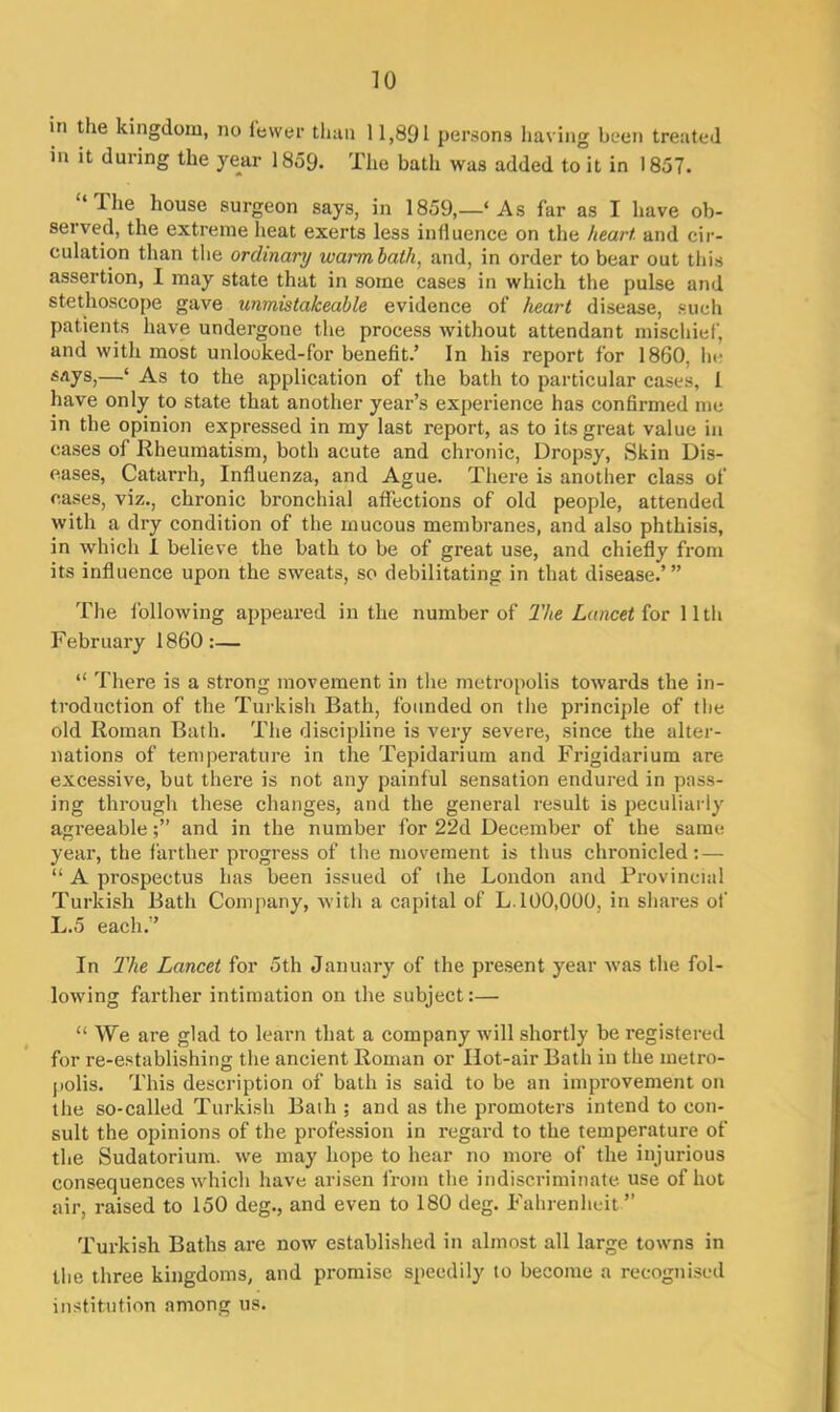 in the kingdom, no fewer than 11,891 persons having been treated in it duiing the year 1859. 1'he bath was added to it in 1857. Ihe house surgeon says, in 1859,—‘ As far as I have ob- served, the extreme heat exerts less influence on the heart and cir- culation than the ordinary warm bath, and, in order to bear out this assertion, 1 may state that in some cases in which the pulse and stethoscope gave unmistakeable evidence of heart disease, such patients have undergone the process without attendant mischief, and with most unlooked-for benefit.’ In his report for 1860, lie says,—‘ As to the application of the bath to particular cases, 1 have only to state that another year’s experience has confirmed me in the opinion expressed in my last report, as to its great value in cases of Rheumatism, both acute and chronic, Dropsy, Skin Dis- eases, Catarrh, Influenza, and Ague. There is another class of cases, viz., chronic bronchial affections of old people, attended with a dry condition of the mucous membranes, and also phthisis, in which 1 believe the bath to be of great use, and chiefly from its influence upon the sweats, so debilitating in that disease.’” The following appeared in the number of The Lancet for 11th February I860:— “ There is a strong movement in the metropolis towards the in- troduction of the Turkish Bath, founded on the principle of the old Roman Bath. The discipline is very severe, since the alter- nations of temperature in the Tepidarium and Frigidarium are excessive, but there is not any painful sensation endured in pass- ing through these changes, and the general result is peculiarly agreeableand in the number for 22d December of the same year, the farther progress of the movement is thus chronicled: — “ A prospectus has been issued of the London and Provincial Turkish Bath Company, with a capital of L. 100,000, in shares of L.5 each.’’ In The Lancet for 5th January of the present year was the fol- lowing farther intimation on the subject:— “ We are glad to learn that a company will shortly be registered for re-establishing the ancient Roman or Hot-air Bath in the metro- polis. This description of bath is said to be an improvement on the so-called Turkish Bath ; and as the promoters intend to con- sult the opinions of the profession in regard to the temperature of the Sudatorium, we may hope to hear no more of the injurious consequences which have arisen from the indiscriminate use of hot air, raised to 150 deg., and even to 180 deg. Fahrenheit ” Turkish Baths are now established in almost all large towns in the three kingdoms, and promise speedily to become a recognised institution among us.