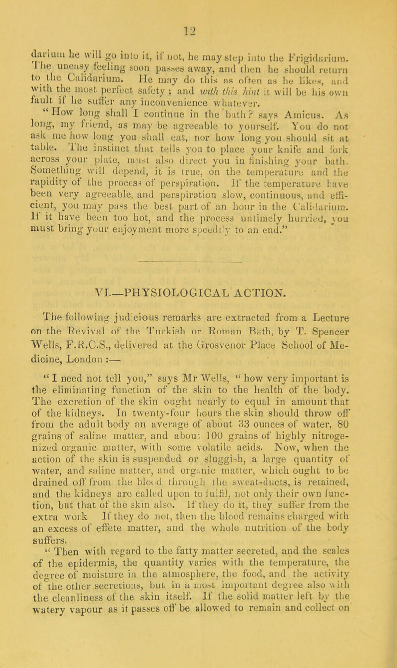 darjuui he will go into il, if not, he may step into the Frigidarium. I lie uneasy feeling soon passes away, and then he should return to the Calidarium. He may do this as often as he likes, and with the most perfect safety ; and with this hint it will be his own fault if he suffer any inconvenience whatever. “IIow long shall I continue in the bath? says Amicus. As long, my friend, as may be agreeable to yourself. You do not ask me how long you shall eat, nor how long you should sit at table. 1 he instinct that tells you to place your knife and fork across your plate, must also direct you in finishing your bath. Something will depend, it is true, on the temperature and the rapidity of the process of perspiration. 11' the temperature have been very agreeable, and perspiration slow, continuous, and effi- cient, you may pass the best part of an hour in the Calidarium. It it have been too hot, and the process untimely hurried, you must bring your enjoyment more speedi'v to an end.” VI—PHYSIOLOGICAL ACTION. The following judicious remarks are extracted from a Lecture on the Revival of the Turkish or Roman Bath, by T. Spencer Wells, F.R.C.S., delivered at the Grosvenor Place School of Me- dicine, London :— “ I need not tell you,” says Mr Wells, “ how very important is the eliminating function of the skin to the health of the body. The excretion of the skin ought nearly to equal in amount that of the kidneys. In twenty-four hours the skin should throw off from the adult body an average of about 33 ounces of water, 80 grains of saline matter, and about 100 grains of highly nitroge- nized organic matter, with some volatile acids. Now, when the action of the skin is suspended or sluggish, a large quantity of water, and saline matter, and organic matter, which ought to be drained off from the blood through the sweat-ducts, is retained, and the kidneys are called upon to fulfil, not only their own func- tion, hut that of the skin also. If they do it, they suffer from the extra work If they do not, then the blood remains charged with an excess of effete matter, and the whole nutrition of the body suffers. “ Then with regard to the fatty matter secreted, and the scales of the epidermis, the quantity varies with the temperature, the degree of moisture in the atmosphere, the food, and the activity ol the other secretions, hut in a most important degree also with the cleanliness of the skin itself. If the solid matter left by the watery vapour as it passes off be allowed to remain and collect on