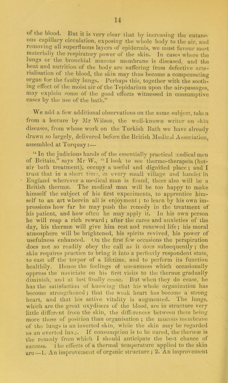 of the blood. 4»ut it is very clear that by increasing the cutane- ous capillary circulation, exposing the whole body to the air, and removing all superfluous layers of epidermis, we must favour most materially the respiratory power of the skin. In cases where the lungs or the bronchial mucous membrane is diseased, and the heat and nutrition of the body are suffering from defective arte- rialisation of the blood, the skin may thus become a compensating organ for the faulty lungs. Perhaps this, together with the sooth- ing effect of the moist air of the Tepidarium upon the air-passages, may explain some of the good effects witnessed in consumptive cases by the use of the bath.” We add a few additional observations on the same subject, taken from a lecture by Mr Wilson, the well-known writer on skin diseases, from whose work on the Turkish Bath we have already drawn so largely, delivered before the British Medical Association, assembled at Torquay :— “ In the judicious hands of the essentially practical medical men of Britain,” says Mr YV., “ I look to see thermo-therapeia (hot- air bath treatment), occupy a useful and dignified place; and I trust that in a short time, in every small village and hamlet in England wherever a medical man is found, there also will be a British thermae. The medical man will be too happy to make himself the subject of his hrst experiments, to apprentice him- self to an art wherein all is enjoyment ; to learn by his own im- pressions how far he may push the remedy in the treatment of liis patient, and how often he may apply it. In his own person he will reap a rich reward; after the cares and anxieties of the day, his thermae will give him rest and renewed life; his moral atmosphere will be brightened, his spirits revived, his power of usefulness enhanced. On the first few occasions the perspiration does not so readily obey the call as it does subsequently; the skin requires practice to bring it into a perfectly respondent state, to cast off the torpor of a lifetime, and to perform its function healthily. Hence the feelings of uneasiness which occasionally oppress the noviciate on his first visits to the thermae gradually diminish, and at last finally cease. But when they do cease, he has the satisfaction of knowing that his whole organization has become strengthened; that the weak heart has become a strong heart, and that his active vitality is augmented. The lungs, which are the great oxydisers of the blood, are in structure very little different from the skin, the differences between them being more those of position than organisation ; the mucous membrane of the lungs is an inverted skin, while the skin may be regarded as an everted lunj. If consumption is to be cured, the thermae is the remedy from which I should anticipate the best chance of success, i he effects of a thermal temperature applied to the skin are 1. An improvement of organic structure; 2. An improvement