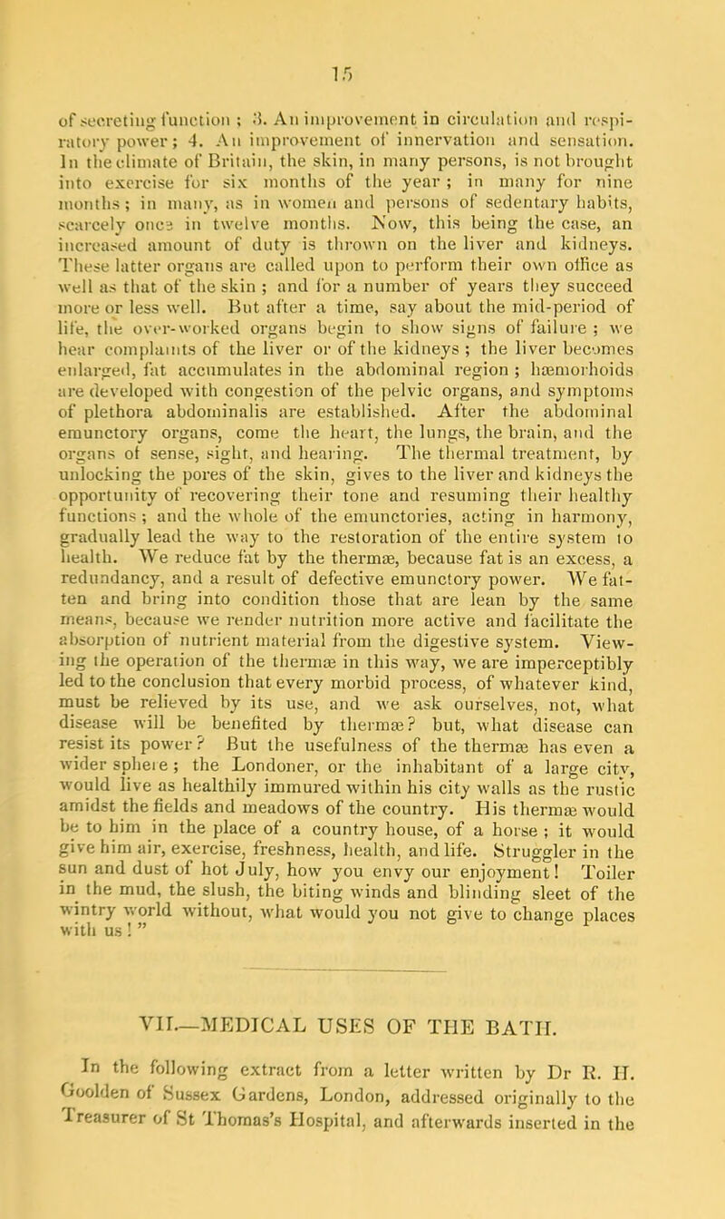 i.r> of secreting function ; .'5. An improvement in circulation and respi- ratory power ; 4. An improvement of innervation and sensation. In the climate of Britain, the skin, in many persons, is not brought into exercise for six months of the year ; in many for nine months; in many, as in women and persons of sedentary habits, scarcely once in twelve months. Now, this being the case, an increased amount of duty is thrown on the liver and kidneys. These latter organs are called upon to perform their own office as well as that of the skin ; and for a number of years they succeed more or less well. But after a time, say about the mid-period of life, the over-worked organs begin to show signs of failure ; we hear complaints of the liver or of the kidneys ; the liver becomes enlarged, fat accumulates in the abdominal region ; htemorhoids are developed with congestion of the pelvic organs, and symptoms of plethora abdominalis are established. After the abdominal emunctory organs, come the heart, the lungs, the brain, and the organs ot sense, sight, and hearing. The thermal treatment, by unlocking the pores of the skin, gives to the liver and kidneys the opportunity of recovering their tone and resuming their healthy functions; and the whole of the emunctories, acting in harmony, gradually lead the way to the restoration of the entire system 10 health. We reduce fat by the thermae, because fat is an excess, a redundancy, and a result of defective emunctory power. We fat- ten and bring into condition those that are lean by the same means, because we render nutrition more active and facilitate the absorption ot nutrient material from the digestive system. View- ing the operation of the thermae in this way, we are imperceptibly led to the conclusion that every morbid process, of whatever kind, must be relieved by its use, and we ask ourselves, not, what disease will be benefited by thermae? but, what disease can resist its power ? But the usefulness of the thermae has even a wider sphere; the Londoner, or the inhabitant of a large citv, would live as healthily immured within his city walls as the rustic amidst the fields and meadows of the country. His thermaa would be to him in the place of a country house, of a horse ; it would give him air, exercise, freshness, health, and life. Struggler in the sun and dust of hot July, how you envy our enjoyment! Toiler in the mud, the slush, the biting winds and blinding sleet of the wintry world without, what would you not give to change places with us! ” VII.—MEDICAL USES OF THE BATH. In the following extract from a letter written by Dr R. II. Goolden of Sussex Gardens, London, addressed originally to the Ireasurer of St Thomas’s Hospital, and afterwards inserted in the