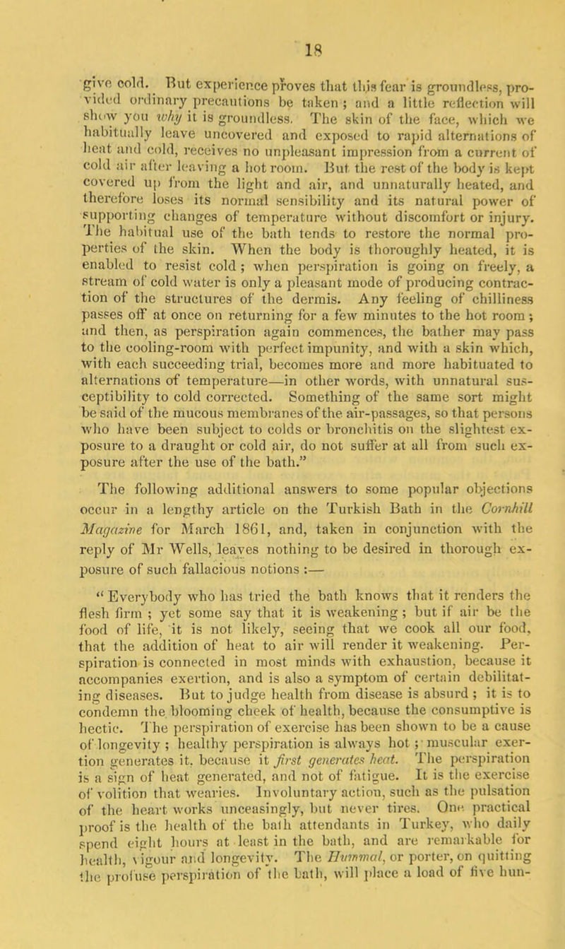 gi vn cold. Rut experience proves that this fear is groundless, pro- vided ordinary precautions be taken ; and a little reflection will show you why it is groundless. The skin of the face, which we habitually leave uncovered and exposed to rapid alternations of heat and cold, receives no unpleasant impression from a current of cold air alter leaving a hot room. But the rest of the body is kept covered up from the light and air, and unnaturally heated, and therefore loses its normal sensibility and its natural power of supporting changes of temperature without discomfort or injury. The habitual use of the bath tends to restore the normal pro- perties of the skin. When the body is thoroughly heated, it is enabled to resist cold; when perspiration is going on freely, a stream of cold water is only a pleasant mode of producing contrac- tion of the structures of the dermis. Any feeling of chilliness passes olf at once on returning for a few minutes to the hot room ; and then, as perspiration again commences, the bather may pass to the cooling-room with perfect impunity, and with a skin which, with each succeeding trial, becomes more and more habituated to alternations of temperature—in other words, with unnatural sus- ceptibility to cold corrected. Something of the same sort might be said of the mucous membranes of the air-passages, so that persons who have been subject to colds or bronchitis on the slightest ex- posure to a draught or cold air, do not suffer at all from such ex- posure after the use of the bath.” The following additional answers to some popular objections occur in a lengthy article on the Turkish Bath in the Cornhill Magazine for March 1861, and, taken in conjunction with the reply of Mr Wells, leaves nothing to be desired in thorough ex- posure of such fallacious notions :— “ Everybody who has tried the bath knows that it renders the flesh firm ; yet some say that it is weakening; but if air be the food of life, it is not likely, seeing that we cook all our food, that the addition of heat to air will render it weakening. Per- spiration is connected in most minds with exhaustion, because it accompanies exertion, and is also a symptom of certain debilitat- ing diseases. But to judge health from disease is absurd ; it is to condemn the blooming cheek of health, because the consumptive is hectic. The perspiration of exercise has been shown to be a cause of longevity ; healthy perspiration is always hot; muscular exer- tion generates it, because it first generates heat. The perspiration is a sign of heat generated, and not of fatigue. It is the exercise of volition that wearies. Involuntary action, such as the pulsation of the heart works unceasingly, but never tires. One practical proof is the health of the bath attendants in Turkey, who daily spend eight hours at least in the bath, and are remarkable for health, vigour and longevity. The Bwmmal, or porter, on quitting the profuse perspiration of the bath, will place a load of live hun-