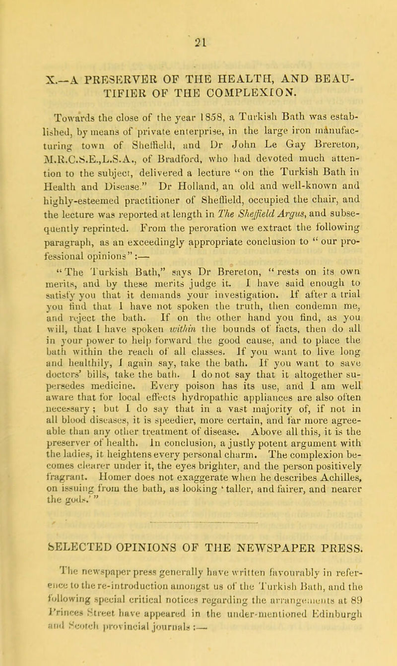 X.—A PRESERVER OF THE HEALTH, AND BEAU- TIF1ER OF THE COMPLEXION. Towards the close of the year 1858, a Turkish Bath was estab- lished, by means of private enterprise, in the large iron manufac- turing town of Sheffield, and Dr John Le Gay Brereton, M.R.C.S.E.,L.S.A., of Bradford, who had devoted much atten- tion to the subject, delivered a lecture “on the Turkish Bath in Health and Disease.” Dr Holland, an old and well-known and highly-esteemed practitioner of Sheffield, occupied the chair, and the lecture was reported at length in The Sheffield Argus, and subse- quently reprinted. From the peroration we extract the following paragraph, as an exceedingly appropriate conclusion to “ our pro- fessional opinions”:— “The Turkish Bath,” says Dr Brereton, “rests on its own merits, and by these merits judge it. I have said enough to satisfy you that it demands your investigation. If after a trial you tind that 1 have not spoken the truth, then condemn me, and reject the bath. If on the other hand you find, as you will, that l have spoken within the bounds of facts, then do all in your power to help forward the good cause, and to place the bath within the reach of all classes. If you want to live long and healthily, I again say, take the bath. If you want to save doctors’ bills, take the bath. 1 do not say that it altogether su- persedes medicine. Every poison has its use, and 1 am well aware that for local effects hydropathic appliances are also often necessary ; but I do say that in a vast majority of, if not in all blood diseases, it is speedier, more certain, and far more agree- able than any other treatment of disease. Above all this, it is the preserver of health, in conclusion, a justly potent argument with the ladies, it heightens every personal charm. The complexion be- comes clearer under it, the eyes brighter, and the person positively fragrant. Homer does not exaggerate when he describes Achilles, on issuing from the bath, as looking ‘taller, and fairer, and nearer the gods.’ ” SELECTED OPINIONS OF THE NEWSPAPER PRESS. 1 he newspaper press generally have written favourably in refer- ence to the re-introduction amongst us of the Turkish Bath, and the following special critical notices regarding the arrangements at 89 Princes Street have appeared in the under-mentioned Edinburgh and Scotch provincial journals :—