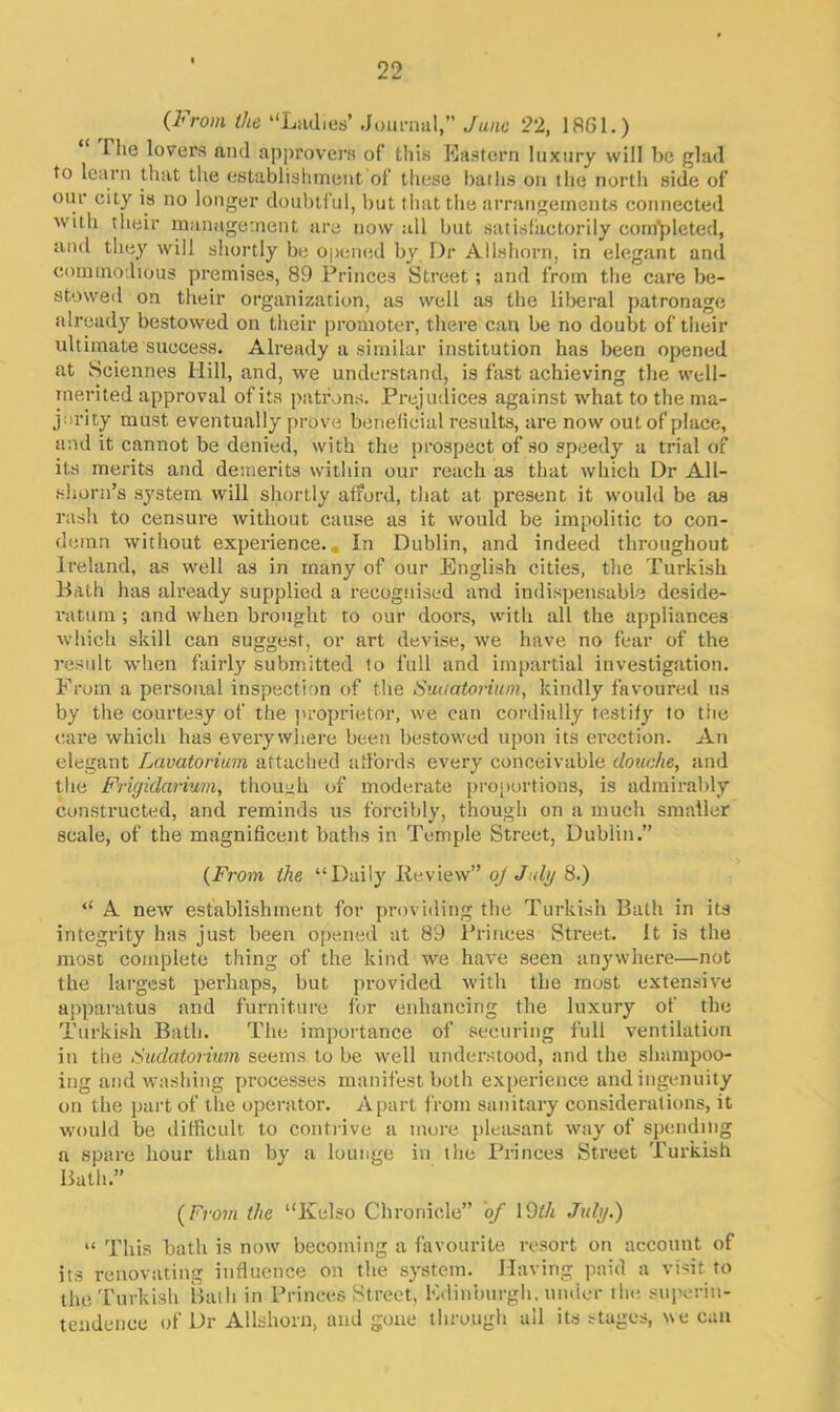 (From the “Ladies’ .Journal,” June 22, 1861.) The lovers and approvers of this Eastern luxury will be glad to learn that the establishment of these baths on the north side of our city is no longer doubtful, but that the arrangements connected with their management are now till but satisfactorily completed, and they will shortly be opened by Dr Allshorn, in elegant and commodious premises, 89 Princes Street; and from the care be- stowed on their organization, as well as the liberal patronage already bestowed on their promoter, there can be no doubt of their ultimate success. Already a similar institution has been opened at Sciennes Hill, and, we understand, is fast achieving the well- merited approval of its patrons. Prejudices against what to the ma- jority must eventually prove beneficial results, are now out of place, and it cannot be denied, with the prospect of so speedy a trial of its merits and demerits within our reach as that which Dr All- shorn’s system will shortly afford, that at present it would be as rash to censure without cause as it would be impolitic to con- demn without experience.. In Dublin, and indeed throughout Ireland, as well as in many of our English cities, the Turkish Bath has already supplied a recognised and indispensable deside- ratum ; and when brought to our doors, with all the appliances which skill can suggest, or art devise, we have no fear of the result when fairly submitted to full and impartial investigation. From a personal inspection of the Sudatorium, kindly favoured us by the courtesy of the proprietor, we cau cordially testify to the care which has everywhere been bestowed upon its erection. An elegant Lavatorium attached affords every conceivable douche, and the Frigidarium, though of moderate proportions, is admirably constructed, and reminds us forcibly, though on a much smaller scale, of the magnificent baths in Temple Street, Dublin.” (From the “Daily Review” oj July 8.) “ A new establishment for providing the Turkish Bath in its integrity has just been opened at 89 Princes Street. It is the most complete thing of the kind we have seen anywhere—not the largest perhaps, but provided with the most extensive apparatus and furniture for enhancing the luxury of the Turkish Bath. The importance of securing full ventilation in the Sudatorium seems to be well understood, and the shampoo- ing and washing processes manifest both experience and ingenuity on the part of the operator. Apart from sanitary considerations, it would be difficult to contrive a more pleasant way of spending a spare hour than by a lounge in the Princes Street Turkish Bath.” (Front the “Kelso Chronicle” of 19th July.) “ This bath is now becoming a favourite resort on account of its renovating influence on the system. Having paid a visit to the Turkish Bath in Princes Street, Edinburgh, under the superin- tendence of Dr Allshorn, and gone through ail its stages, we can