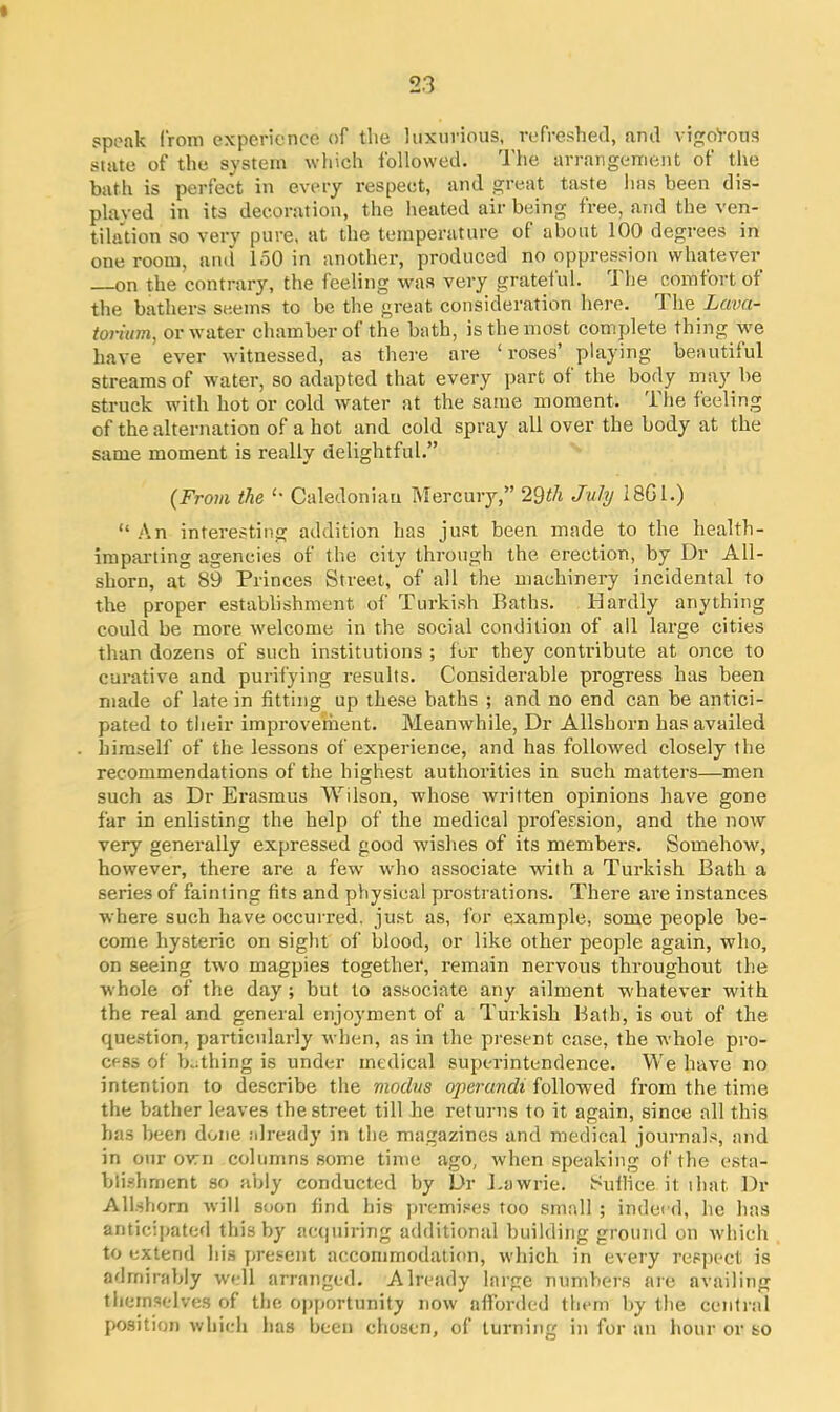 speak from experience of the luxurious, refreshed, and vigorous state of the system which followed. The arrangement of the bath is perfect in every respect, and great taste has been dis- played in its decoration, the heated air being free, and the ven- tilation so very pure, at the temperature of about 100 degrees in one room, and 150 in another, produced no oppression whatever on the contrary, the feeling was very grateiul. The comfort of the bathers seems to be the great consideration here. The Lava- toi’ium, or water chamber of the bath, is the most complete thing we have ever witnessed, as there are ‘ roses’ playing beautiful streams of water, so adapted that every part of the body may be struck with hot or cold water at the same moment. The feeling of the alternation of a hot and cold spray all over the body at the same moment is really delightful.” (From the ‘' Caledonian Mercury,” 29th July 18G1.) “An interesting addition has just been made to the health- imparting agencies of the city through the erection, by Dr All- shorn, at 89 Princes Street, of all the machinery incidental to the proper establishment of Turkish Baths. Hardly anything could be more welcome in the social condition of all large cities than dozens of such institutions ; for they contribute at once to curative and purifying results. Considerable progress has been made of late in fitting up these baths ; and no end can be antici- pated to their improvement. Meanwhile, Dr Allshorn has availed himself of the lessons of experience, and has followed closely the recommendations of the highest authorities in such matters—men such as Dr Erasmus Wilson, whose written opinions have gone far in enlisting the help of the medical profession, and the now very generally expressed good wishes of its members. Somehow, however, there are a few who associate with a Turkish Bath a series of fainting fits and physical prostrations. There are instances where such have occurred, just as, for example, some people be- come hysteric on sight of blood, or like other people again, who, od seeing two magpies together, remain nervous throughout the whole of the day ; but to associate any ailment whatever with the real and general enjoyment of a Turkish Bath, is out of the question, particularly when, as in the present case, the whole pro- cess of bathing is under medical superintendence. We have no intention to describe the modus operandi followed from the time the bather leaves the street till he returns to it again, since all this has been done already in the magazines and medical journals, and in our own columns some time ago, when speaking of the esta- blishment so ably conducted by Dr Lawrie. Suflice it: ihat. Dr Allshorn will soon find his premises too small ; indeed, he has anticipated this by acquiring additional building ground on which to extend his present accommodation, which in every respect is admirably well arranged. Already large numbers are availing themselves of the opportunity now afforded them by the central position which has been chosen, of turning in for an hour or so