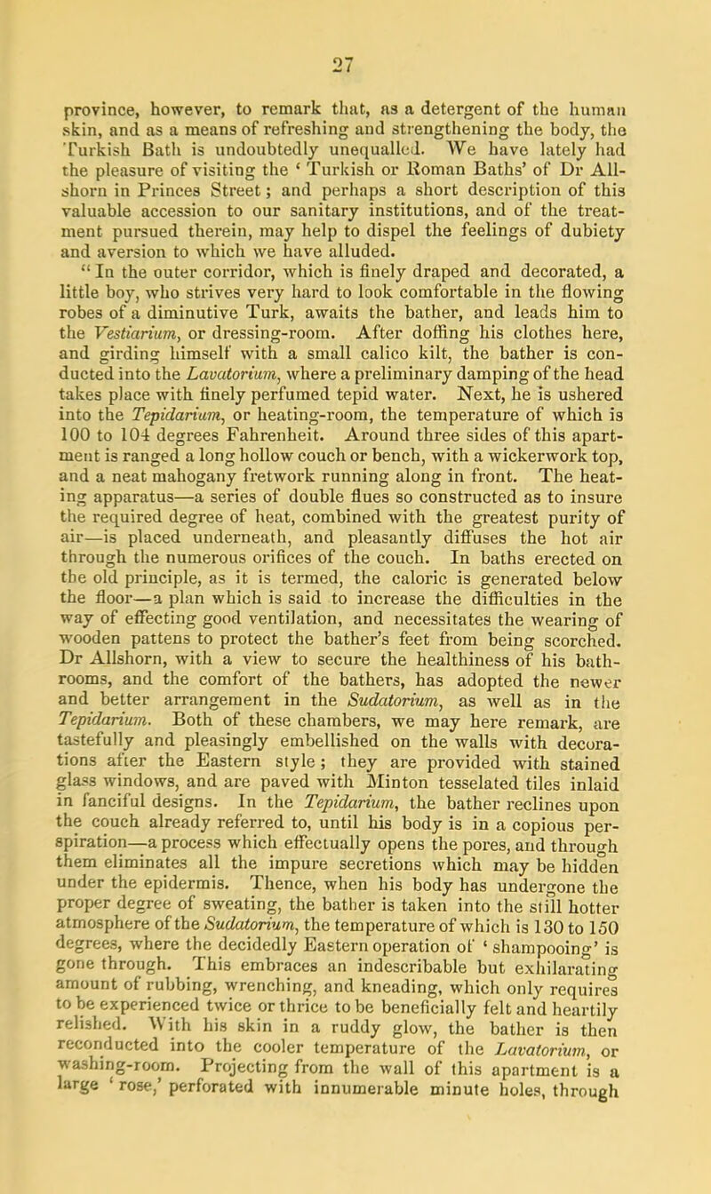 province, however, to remark that, as a detergent of the human skin, and as a means of refreshing and strengthening the body, the Turkish Bath is undoubtedly unequalled. We have lately had the pleasure of visiting the ‘ Turkish or Roman Baths’ of Dr All- shorn in Princes Street; and perhaps a short description of this valuable accession to our sanitary institutions, and of the treat- ment pursued therein, may help to dispel the feelings of dubiety and aversion to which we have alluded. “ In the outer corridor, which is finely draped and decorated, a little boy, who strives very hard to look comfortable in the flowing robes of a diminutive Turk, awaits the bather, and leads him to the Vestiarium, or dressing-room. After doffing his clothes here, and girding himself with a small calico kilt, the bather is con- ducted into the Lavatorium, where a preliminary damping of the head takes place with finely perfumed tepid water. Next, he is ushered into the Tepidariam, or heating-room, the temperature of which is 100 to 104 degrees Fahrenheit. Around three sides of this apart- ment is ranged a long hollow couch or bench, with a wickerwork top, and a neat mahogany fretwork running along in front. The heat- ing apparatus—a series of double flues so constructed as to insure the required degree of heat, combined with the greatest purity of air—is placed underneath, and pleasantly diffuses the hot air through the numerous orifices of the couch. In baths erected on the old principle, as it is termed, the caloric is generated below the floor—a plan which is said to increase the difficulties in the way of effecting good ventilation, and necessitates the wearing of wooden pattens to protect the bather’s feet from being scorched. Dr Allshorn, with a view to secure the healthiness of his bath- rooms, and the comfort of the bathers, has adopted the newer and better arrangement in the Sudatorium, as well as in the Tepidarium. Both of these chambers, we may here remark, are tastefully and pleasingly embellished on the walls with decora- tions after the Eastern style ; they are provided with stained glass windows, and are paved with Minton tesselated tiles inlaid in fanciful designs. In the Tepidarium, the bather reclines upon the couch already referred to, until his body is in a copious per- spiration—a process which effectually opens the pores, and through them eliminates all the impure secretions which may be hidden under the epidermis. Thence, when his body has undergone the proper degree of sweating, the bather is taken into the still hotter atmosphere of the Sudatorium, the temperature of which is 130 to 150 degrees, where the decidedly Eastern operation of ‘ shampooing’ is gone through. This embraces an indescribable but exhilarating amount of rubbing, wrenching, and kneading, which only requires to be experienced twice or thrice to be beneficially felt and heartily relished. With his skin in a ruddy glow, the bather is then reconducted into the cooler temperatui-e of the Lavatorium, or washing-room. Projecting from the wall of this apartment is a large ‘ rose,’ perforated with innumerable minute holes, through