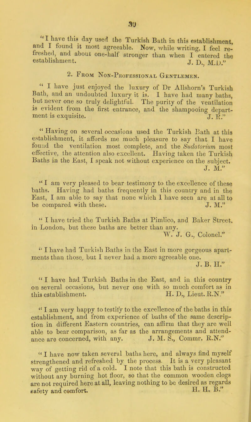 .Tj ‘1 have this day used the Turkish Bath in this establishment, and I found it most agreeable. Now, while writing, I feel re- freshed, and about one-half stronger than when I entered the establishment. j. jyj y ” 2. From Non-Professional Gentlemen. I have just enjoyed the luxury of Dr Allshorn’s Turkish Bath, and an undoubted luxury it is. I have had many baths, but never one so truly delightful. The purity of the ventilation is evident from the first entrance, and the shampooing depart- ment is exquisite. J. R.” “ Having on several occasions used the Turkish Bath at this establishment, it affords me much pleasure to say that I have found the ventilation most complete, and the Sudatorium most effective, the attention also excellent. Having taken the Turkish Baths in the East, I speak not without experience on the subject. J. M” “ I am very pleased to bear testimony to the excellence of these baths. Having had baths frequently in this country and in the East, I am able to say that none which I have seen are at. all to be compared with these. J. M.” “ I have tried the Turkish Baths at Pimlico, and Baker Street, in London, but these baths are better than any. W. J. G., Colonel.” “ I have had Turkish Baths in the East in more gorgeous apart- ments than those, but I never had a more agreeable one. J. B. H.” “ I have had Turkish Baths in the East, and in this country on several occasions, but never one with so much comfort as in this establishment. H. D., Lieut. R.N” “ I am very happy to testify to the excellence of the baths in this establishment, and from experience of baths of the same descrip- tion in different Eastern countries, can affirm that they are well able to bear comparison, as far as the arrangements and attend- ance are concerned, with any. J. M. S., Commr. R.N.” “ I have now taken several baths here, and always find myself strengthened and refreshed by the process. It is a very pleasant way of getting rid of a cold. I note that this bath is constructed without any burning hot floor, so that the common wooden clogs are not required here at all, leaving nothing to be desired as regards safety and comfort. H. H. B.”