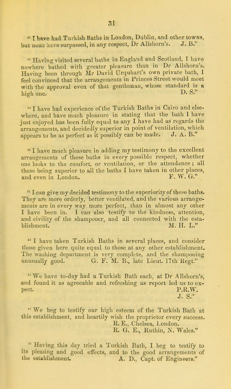 “ I have had Turkish Baths in London, Dublin, and other towns, buc none have surpassed, in any respect, Dr Allshorn’s. J. B.” “ Having visited several baths in England and Scotland, 1 have nowhere bathed with greater pleasure than in Dr Allshorn s. Having been through Mr David Urquhart’s own private bath, I feel convinced that the arrangements in Princes Street would meet with the approval even of that gentleman, whose standard is a , . , r\ q» high one. -u* “ I have had experience of the Turkish Baths in Cairo and else- where, and have much pleasure in stating that the bath I have just enjoyed has been fully equal to any I have had as regards the arrangements, and decidedly superior in point of ventilation, which appears to be as perfect as it possibly can be made. J. A. B.” “ I have much pleasure in adding my testimony to the excellent arrangements of these baths in every possible respect, whether one looks to the comfort, or ventilation, or the attendance ; all these being superior to all the baths I have taken in other places, and even in London. F. W. G.” “ I can give my decided testimony to the superiority of these baths. They are more orderly, better ventilated, and the various arrange- ments are in every way more perfect, than in almost any other I have been in. I can also testify to the kindness, attention, and civility of the shampooer, and all connected with the esta- blishment. M. H. L.” “ I have taken Turkish Baths in several places, and consider those given here quite equal to those at any other establishment. The washing department is very complete, and the shampooing unusually good. G. F. M. B., late Lieut. 17th Regt.” “We have to-day had a Turkish Bath each, at Dr Allshorn’s, and found it as agreeable and refreshing as report led us to ex- pect. P.R.W. J. S.” “ We beg to testify our high esteem of the Turkish Bath at this establishment, and heartily wish the proprietor every success. R. E., Chelsea, London. R. G. E., Ruthin, N. Wales.” “ Having this day tried a Turkish Bath, I beg to testify to its pleasing and good effects, and to the good arrangements of the establishment. A. D., Capt. of Engineers.”