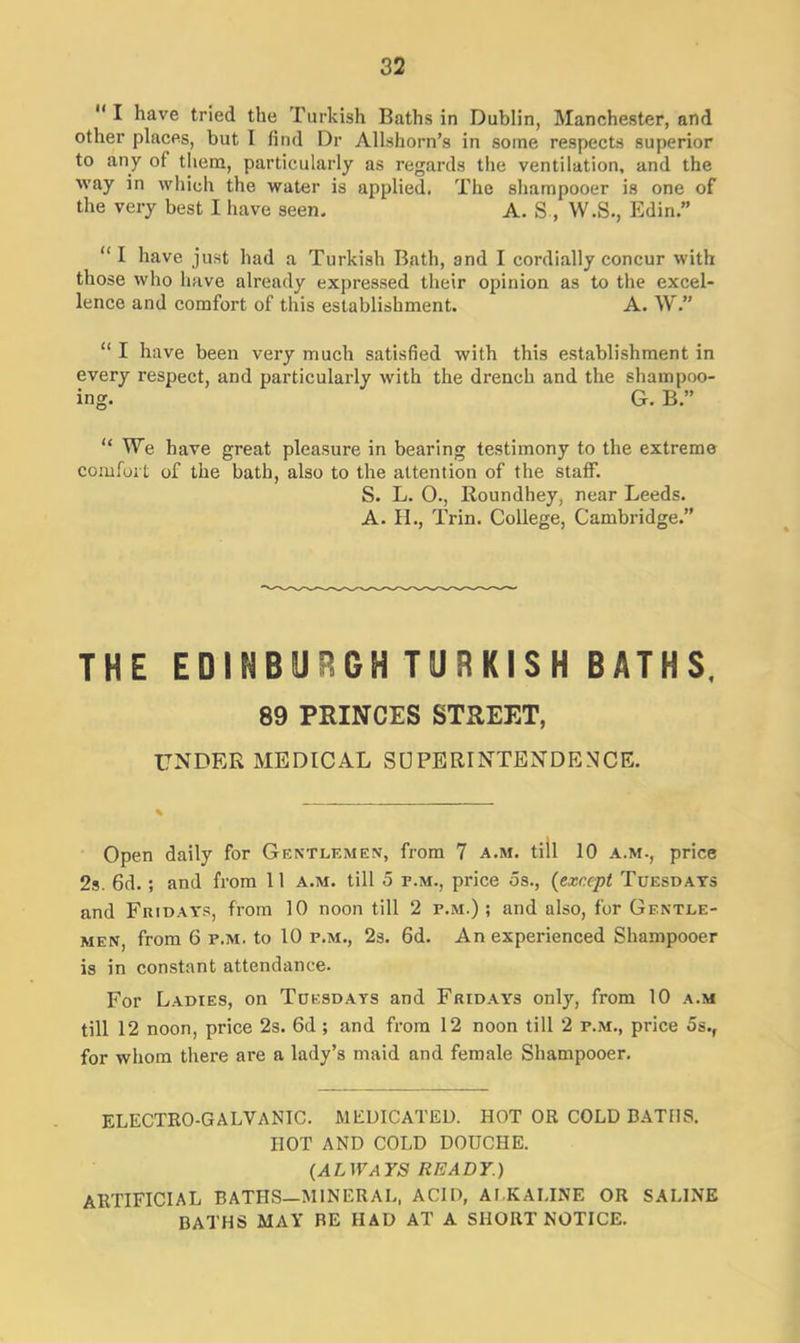  I have tried the Turkish Baths in Dublin, Manchester, and other places, but I find Dr Allshorn’s in some respects superior to any of them, particularly as regards the ventilation, and the way in which the water is applied. The shampooer is one of the very best I have seen, A. S , W.S., Edin.” “ 1 have just had a Turkish Bath, and I cordially concur with those who have already expressed their opinion as to the excel- lence and comfort of this establishment. A. W.” “ I have been very much satisfied with this establishment in every respect, and particularly with the drench and the shampoo- ing. G. B.” “ We have great pleasure in bearing testimony to the extreme comfort of the bath, also to the attention of the staff. S. L. O., Roundhey, near Leeds. A. H., Trin. College, Cambridge.” THE EDINBURGH TURKISH BATHS, 89 PRINCES STREET, UNDER MEDICAL SUPERINTENDENCE. Open daily for Gentlemen, from 7 a.m. till 10 a.m., price 2s. 6d. ; and from 11 a.m. till 5 r.M., price os., (except Tuesdays and Fridays, from 10 noon till 2 r.M.); and also, for Gentle- men, from 6 r.M. to 10 r.M., 2s. 6d. An experienced Shampooer is in constant attendance. For Ladies, on Tuesdays and Fridays only, from 10 a.m till 12 noon, price 2s. 6d ; and from 12 noon till 2 r.M., price 5s.( for whom there are a lady’s maid and female Shampooer. ELECTRO-GALVANIC. MEDICATED. HOT OR COLD BATHS. HOT AND COLD DOUCHE. {ALWAYS READY.) ARTIFICIAL BATHS—MINERAL, ACID, ALKALINE OR SALINE BATHS MAY RE HAD AT A SHORT NOTICE.