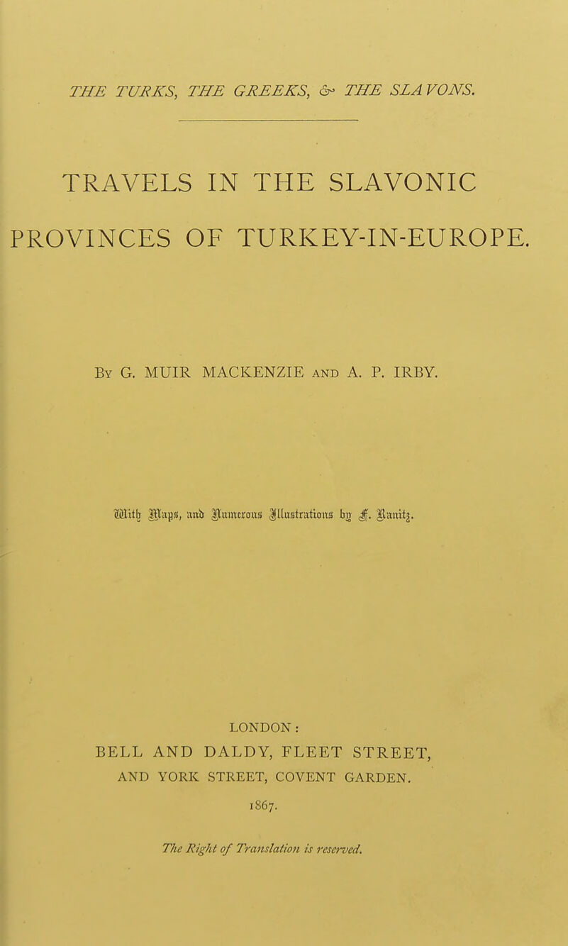 THE TUEKS, THE GEEEKS, &- THE SLA VONS. TRAVELS IN THE SLAVONIC PROVINCES OF TURKEYTN-EUROPE. By G. MUIR MACKENZIE and A. P. IRBY. Mitlj Piiijs, writs |tumcro«s llliistrattoits Iijr ^. llaiiitj. LONDON: BELL AND DALDY, FLEET STREET, AND YORK STREET, COVENT GARDEN. 1867. The Right of Translation is reserved.