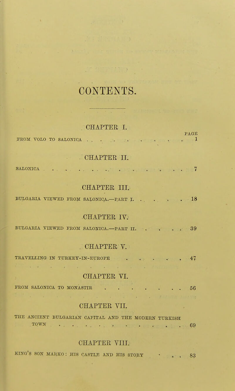 CONTENTS. . CHAPTER I. FROM VOLO TO SAXONICA ... CHAPTER IL SALONICA CHAPTER III. BTILGAEIA VIEWED EROM SAIiONIC^.—PART 1. CHAPTER IV. BTOGAEIA VIEWED FROM SAiONIOA.—^PAUT II. CHAPTER V. TRAVELLING IN TTOKEY-IN-EirROPE CHAPTER YI. FROM SALONIOA TO MONASTIR CHAPTER VII. THE AJSrCIENT BTTLGARIAN CAPITAL AND THE MODERN TURKISH TOVN CHAPTER VIII. king's son MARKO : his castle and his STORY