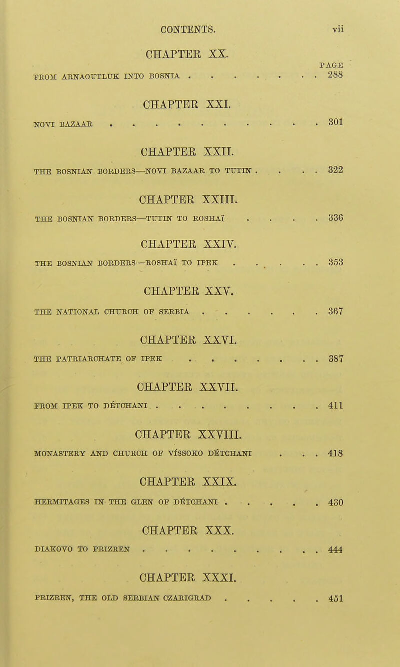 CHAPTER XX. PAGE •FROM ARNAOUTLTJK INTO BOSNIA . . . . . . . 288 CHAPTER XXI. NOVl BAZAAR 301 CHAPTER XXII. THE BOSNIAN BORDERS—^NOVI BAZAAR TO TtTTIN . . . . 322 CHAPTER XXIII. THE BOSNIAN BORDERS—TTTTIN TO ROSHAl .... 336 CHAPTER XXIV. THE BOSNIAN BORDERS—ROSHAl TO IPEK . . _ . . . 353 CHAPTER XXY. THE NATIONAI, CHURCH OF SERBIA 367 CHAPTER XXVI. THE PATRIARCHATE OP IPEK 387 CHAPTER XXVII. FROM rPEK TO DETCHANI 411 CHAPTER XXVIII. MONASTERY AND CHiniCH OF VfSSOKO DETCHANI . . . 418 CHAPTER XXIX. HERMITAGES IN THE GLEN OF DETCHANI 430 CHAPTER XXX. DIAKOVO TO PEIZREN 444 CHAPTER XXXI. PRIZREN, THE OLD SERBIAN OZAEIGRAD 451