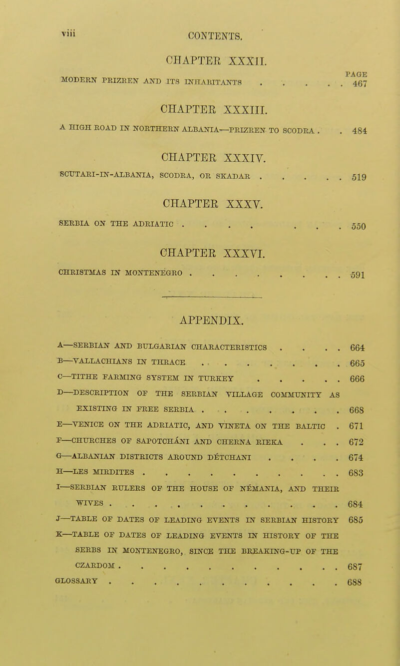 CHAPTER XXXil. PAGE MODERN PEIZREN AND ITS INHABITANTS 467 CHAPTER XXXIII. A HIGH ROAD IN NORTHERN ALBANIA—PRIZREN TO SCODRA . . 484 CHAPTER XXXIY. SCTTTARI-IN-AMANIA, SCODRA, OR SKADAR 519 CHAPTER XXXV. SERBIA ON THE ADRIATIC . . . . . . . 550 CHAPTER XXXVI. CHRISTMAS IN MONTENEGRO .59 j APPENDIX. A—SERBIAN AND BULGARIAN CHARACTERISTICS . . . . 664 B—^VAXLAOHIANS IN THRACE . 665 C—TITHE FARMING SYSTEM IN TURKEY 666 D—^DESCRIPTION OE THE SERBIAN VILLAGE COMMUNITY AS EXISTING IN EREE SERBIA 668 E—^VENICE ON THE ADRIATIC, AND VINETA ON THE BALTIC . 671 E—CHURCHES OF SAPOTChInI AND CHERNA RIEKA . . . 672 G—ALBANIAN DISTRICTS AROUND DETCHANI .... 674 H—^LES MIRDITES 683 I—SERBIAN RULERS OF THE HOUSE OF NEMANIA, AND THEIR ■WTVES 684 J—TABLE OF DATES OF LEADING EVENTS IN SERBIAN HISTORY 685 K—TABLE OF DATES OF LEADING EVENTS IN HISTORY OF THE SERBS IN MONTENEGRO, SINCE THE BEEAKING-UP OF THE CZARDOM 687 GLOSSARY 688