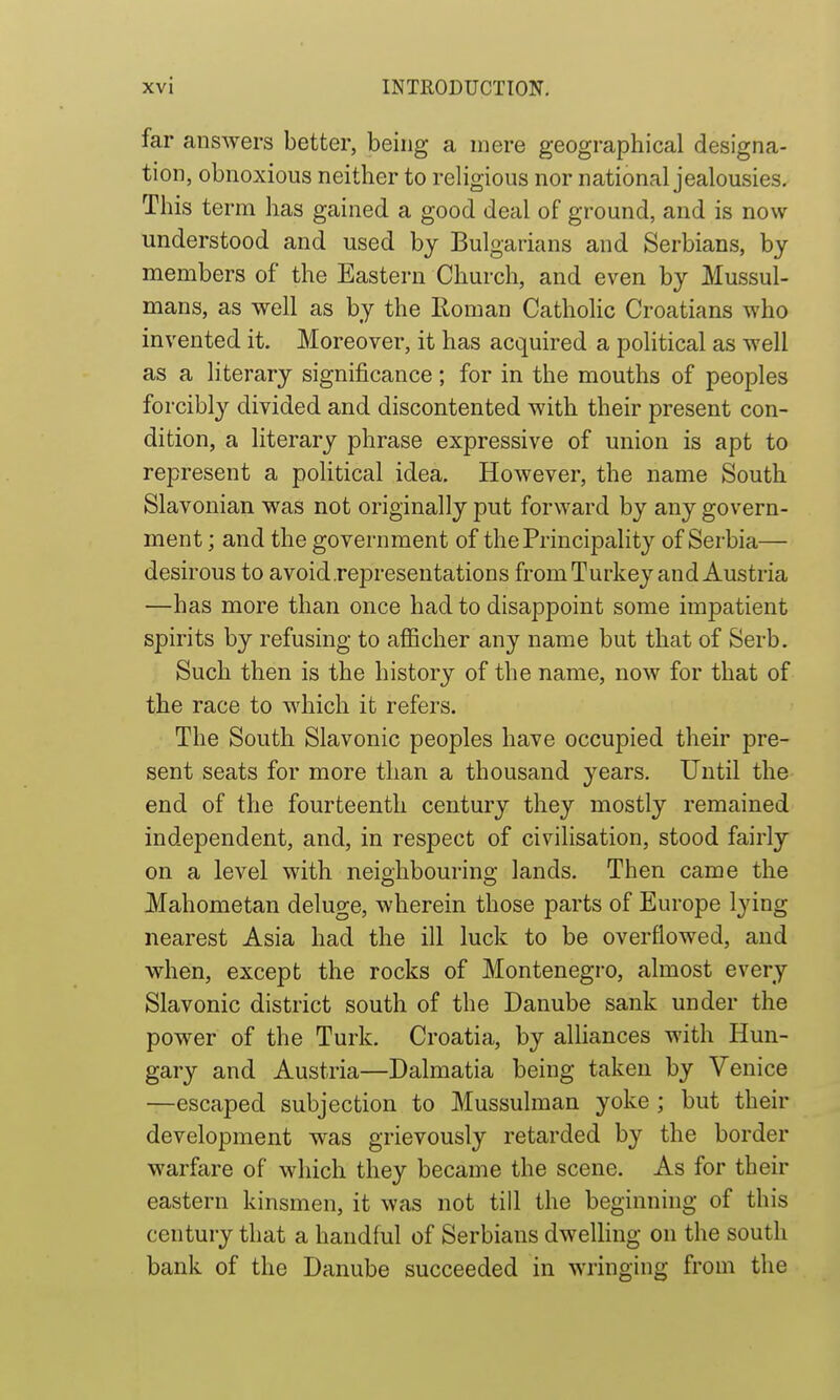 I xvi INTRODUCTION. far answers better, being a mere geographical designa- tion, obnoxious neither to religious nor national jealousies. This term has gained a good deal of ground, and is now understood and used by Bulgarians and Serbians, by members of the Eastern Church, and even by Mussul- mans, as well as by the Iloman Catholic Croatians who invented it. Moreover, it has acquired a political as well as a literary significance; for in the mouths of peoples forcibly divided and discontented with their present con- dition, a literary phrase expressive of union is apt to represent a political idea. However, the name South Slavonian was not originally put forward by any govern- ment ; and the government of the Principahty of Serbia— desirous to avoid .representations froniTurkey and Austria —has more than once had to disappoint some impatient spirits by refusing to afiicher any name but that of Serb. Such then is the history of the name, now for that of the race to which it refers. The South Slavonic peoples have occupied their pre- sent seats for more than a thousand years. Until the end of the fourteenth century they mostly remained independent, and, in respect of civilisation, stood fairly on a level with neighbouring lands. Then came the Mahometan deluge, wherein those parts of Europe lying nearest Asia had the ill luck to be overflowed, and when, except the rocks of Montenegro, almost every Slavonic district south of the Danube sank under the power of the Turk. Croatia, by alliances with Hun- gary and Austria—Dalmatia being taken by Venice —escaped subjection to Mussulman yoke ; but their development was grievously retarded by the border warfare of which they became the scene. As for their eastern kinsmen, it was not till the beginning of this century that a handful of Serbians dweUing on the south bank of the Danube succeeded in wringing from the I