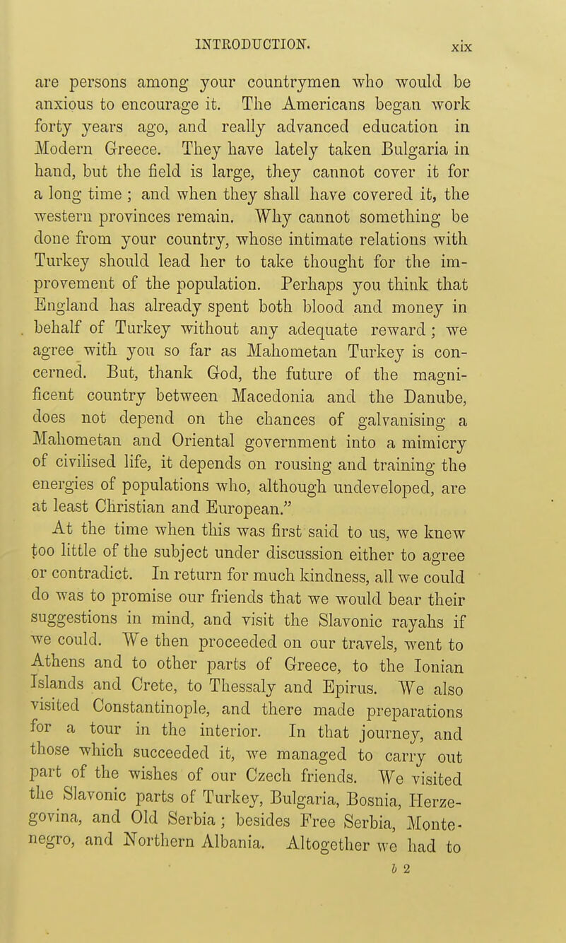 are persons among your countrymen who would be anxious to encourao;e it. The Americans began work forty years ago, and really advanced education in Modern Greece. They have lately taken Bulgaria in hand, but the field is large, they cannot cover it for a long time ; and when they shall have covered it, the western provinces remain. Why cannot something be done from your country, whose intimate relations with Turkey should lead her to take thought for the im- provement of the population. Perhaps you think that England has already spent both blood and money in behalf of Turkey without any adequate reward ; we agree with you so far as Mahometan Turkey is con- cerned. But, thank God, the future of the magni- ficent country between Macedonia and the Danube, does not depend on the chances of galvanising a Mahometan and Oriental government into a mimicry of civihsed life, it depends on rousing and training the energies of populations who, although undeveloped, are at least Christian and European. At the time when this was first said to us, we knew too little of the subject under discussion either to agree or contradict. In return for much kindness, all we could do was to promise our friends that we would bear their suggestions in mind, and visit the Slavonic rayahs if we could. We then proceeded on our travels, went to Athens and to other parts of Greece, to the Ionian Islands and Crete, to Thessaly and Epirus. We also visited Constantinople, and there made preparations for a tour in the interior. In that journey, and those which succeeded it, we managed to carry out part of the wishes of our Czech friends. We visited the Slavonic parts of Turkey, Bulgaria, Bosnia, Herze- govina, and Old Serbia; besides Free Serbia, Monte- negro, and Northern Albania. Altogether we had to b 2