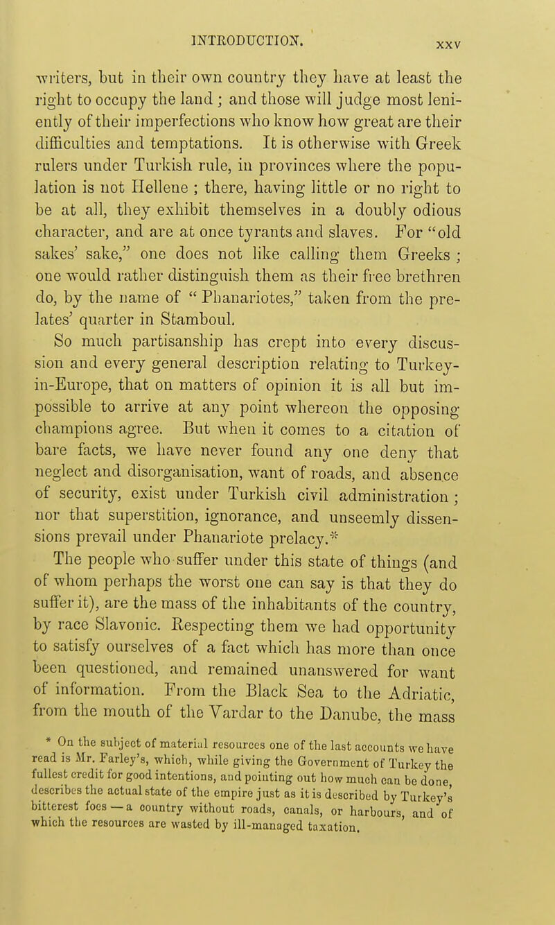 XXV -writers, but in their own country thej have at least the right to occupy the land ; and those will judge most leni- ently of their imperfections who know how great are their difficulties and temptations. It is otherwise with Greek rulers under Turkish rule, in provinces where the popu- lation is not Hellene ; there, having little or no right to be at all, they exhibit themselves in a doubly odious character, and are at once tyrants and slaves. For old sakes' sake, one does not like calling them Greeks ; one would rather distinguish them as their free brethren do, by the name of  Phanariotes, taken from the pre- lates' quarter in Stamboul. So much partisanship has crept into every discus- sion and every general description relating to Turkey- in-Europe, that on matters of opinion it is all but im- possible to arrive at any point whereon the opposing champions agree. But when it comes to a citation of bare facts, we have never found any one deny that neglect and disorganisation, want of roads, and absence of security, exist under Turkish civil administration; nor that superstition, ignorance, and unseemly dissen- sions prevail under Phanariote prelacy.''^ The people who suffer under this state of things (and of whom perhaps the worst one can say is that they do suffer it), are the mass of the inhabitants of the country, by race Slavonic. Eespecting them we had opportunity to satisfy ourselves of a ftxct which has more than once been questioned, and remained unanswered for want of information. From the Black Sea to the Adriatic, from the mouth of the Vardar to the Danube, the mass * On the subject of material resources one of the last accounts we have read is Mr. Farley's, which, while giving the Government of Turkey the fullest credit for good intentions, and pointing out how much can be done describes the actual state of the empire just as it is described by Turkey'2 bitterest foes — a country without roads, canals, or harbours, and of which the resources are wasted by ill-managed taxation.