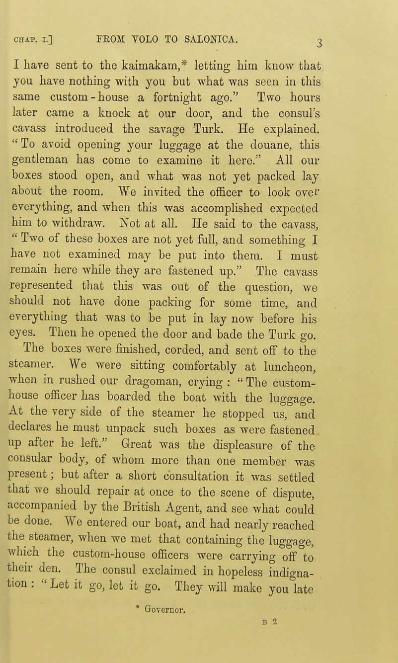 I have sent to the kaimakam,* letting him know that you have nothing with you but what was seen in this same custom-house a fortnight ago. Two hours later came a knock at our door, and the consul's cavass introduced the savage Turk. He explained. To avoid opening your luggage at the douane, this gentleman has come to examine it here. All our boxes stood open, and what was not yet packed lay about the room. We invited the oflScer to look over everything, and when this was accomplished expected him to withdraw. Not at all. He said to the cavass, '•' Two of these boxes are not yet full, and something I have not examined may be put into them. I must remain here while they are fastened up. The cavass represented that this was out of the question, we should not have done packing for some time, and everything that was to be put in lay now before his eyes. Then he opened the door and bade the Turk go. The boxes were finished, corded, and sent off to the steamer. We were sitting comfortably at luncheon, when in rushed our dragoman, crying :  The custom- house officer has boarded the boat with the luggage. At the very side of the steamer he stopped us, and declares he must unpack such boxes as were fastened up after he left. Great was the displeasure of the consular body, of whom more than one member was present; but after a short consultation it was settled that we should repair at once to the scene of dispute, accompanied by the British Agent, and see what could be done. We entered our boat, and had nearly reached the steamer, when we met that containing the luggage, which the custom-house officers were carrying off to their den. The consul exclaimed in hopeless indigna- tion : Let it go, let it go. They will make you late * Governor. B 2