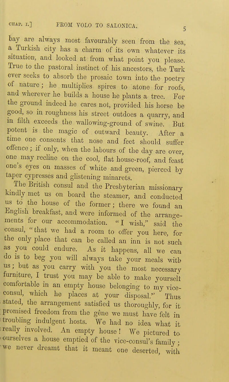 CHAP. I.] TEOM VOLO TO SALONICA. ^ bay are always most favourably seen from the sea, a Mdsli city has a charm of its own whatever its' situation, and looked at from what point you please. True to the pastoral instinct of his ancestors, the Turk ever seeks to absorb the prosaic town into the poetry of nature; he multiplies spires to atone for roofs, and wherever he builds a house he plants a tree. For the ground indeed he cares not, provided his horse be good, so in roughness his street outdoes a quarry, and in filth exceeds the wallowing-ground of swine. But potent is the magic of outward beauty. After a time one consents that nose and feet should suffer offence; if only, when the labours of the day are over, one^ may recline on the cool, flat house-roof, and feast one's eyes on masses of white and green, pierced by taper cypresses and glistening minarets. ^ The British consul and the Presbyterian missionary kmdly met us on board the steamer, and conducted us to the house of the former; there we found an English breakfast, and were informed of the arrange- ments for our accommodation. I wish, said the consul, ''that we had a room to offer you here, for the only place that can be called an inn is not such as you could endure. As it happens, all we can do is to beg you will always take your meals with us; but as you carry with you the most necessary furniture, I trust you may be able to make yourselt comfortable in an empty house belonging to my vice- consul, which he places at your disposal. Thus . stated, the arrangement satisfied us thoroughly, for it promised freedom from the g^ne we must hive felt in itroubHng indulgent hosts. We had no idea what it 1 really involved. An empty house! We pictured tc^ .ourselves a house emptied of the vice-consul's family • 'we never dreamt that it meant one deserted with