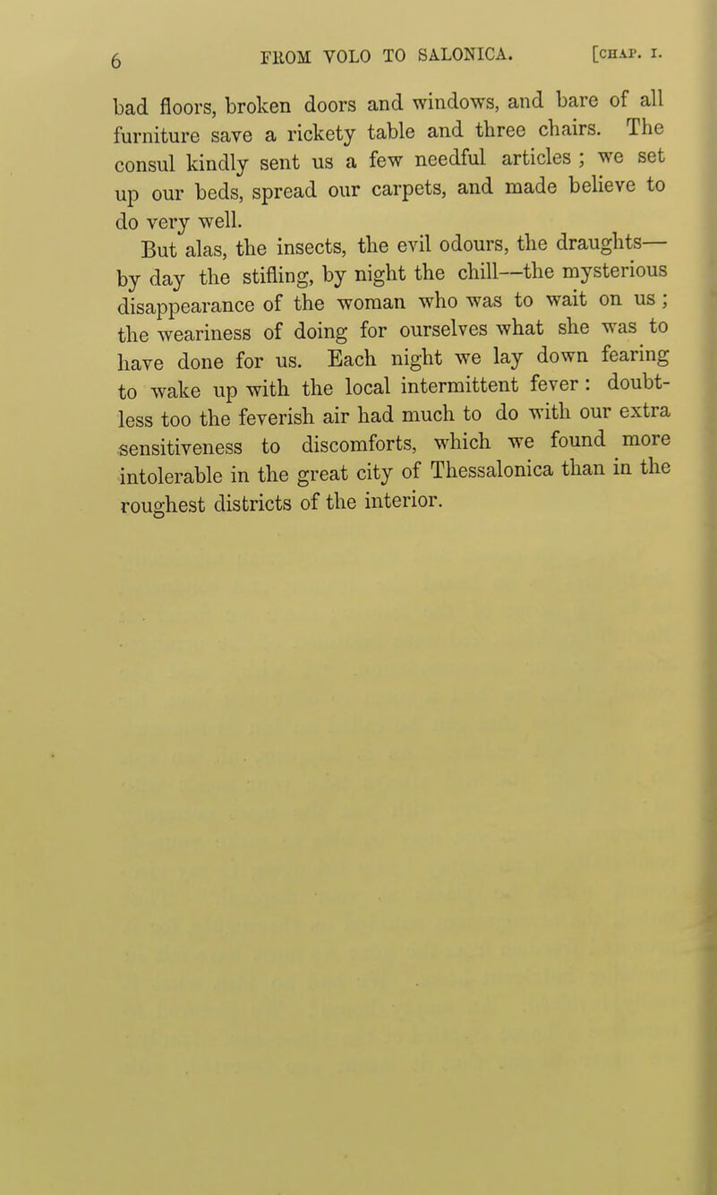 bad floors, broken doors and windows, and bare of all furniture save a rickety table and three chairs. The consul kindly sent us a few needful articles ; we set up our beds, spread our carpets, and made believe to do very well. But alas, the insects, the evil odours, the draughts— by day the stifling, by night the chill—the mysterious disappearance of the woman who was to wait on us; the weariness of doing for ourselves what she was to have done for us. Each night we lay down fearing to wake up with the local intermittent fever: doubt- less too the feverish air had much to do with our extra sensitiveness to discomforts, which we found more intolerable in the great city of Thessalonica than in the roughest districts of the interior.