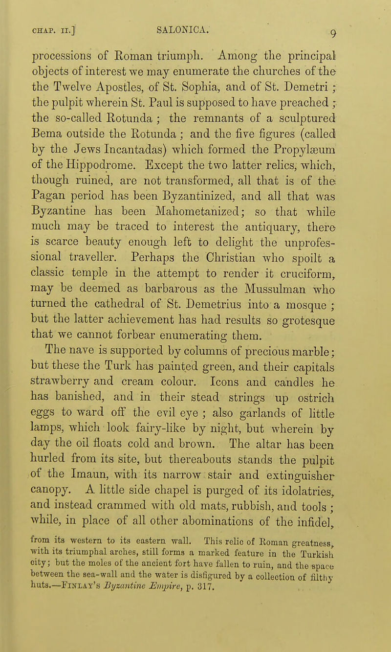 processions of Roman triumph. Among the principal objects of interest we may enumerate the churches of the the Twelve Apostles, of St. Sophia, and of St. Demetri ; the pulpit wherein St. Paul is supposed to have preached ; the so-called Rotunda ; the remnants of a sculptured Bema outside the Rotunda ; and the five figures (called by the Jews Incantadas) which formed the PropylaDum of the Hippodrome. Except the two latter relics, which, though ruined, are not transformed, all that is of the Pagan period has been Byzantinized, and all that was Byzantine has been Mahometanized; so that while much may be traced to interest the antiquary, there is scarce beauty enough left to dehght the unprofes- sional traveller. Perhaps the Christian who spoilt a classic temple in the attempt to render it cruciform, may be deemed as barbarous as the Mussulman who turned the cathedral of St. Demetrius into a mosque ; but the latter achievement has had results so grotesque that we cannot forbear enumerating them. The nave is supported by columns of precious marble; but these the Turk has painted green, and their capitals strawberry and cream colour. Icons and candles he has banished, and in their stead strings up ostrich eggs to ward ofi the evil eye ; also garlands of little lamps, which look fairy-like by night, but wherein by day the oil floats cold and brown. The altar has been hurled from its site, but thereabouts stands the pulpit of the Imaun, with its narrow stair and extinguisher canopy. A little side chapel is purged of its idolatries, and instead crammed with old mats, rubbish, and tools ; while, in place of all other abominations of the infidel, from its western to its eastern wall. This relic of Roman greatness with its triumphal arches, still forms a marked feature in the Turkish city; but the moles of the ancient fort have fallen to ruin, and the space between the sea-wall and the water is disfigured by a collection of filtliy huts.—Finlay's Uyzaiitine Mnjnre, p. 317.