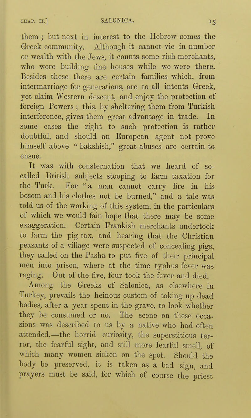 them ; but next in interest to the Hebrew comes the Gr-reek community. Although it cannot vie in number or wealth with the Jews, it counts some rich merchants, who were building fine houses while we were there. Besides these there are certain famihes which, from intermarriage for generations, are to all intents Greek, yet claim Western descent, and enjoy the protection of foreign Powers; this, by sheltering them from Turkish interference, gives them great advantage in trade. In some cases the right to such protection is rather doubtful, and should an European agent not prove himself above  bakshish, great abuses are certain to ensue. It was with consternation that we heard of so- called British subjects stooping to farm taxation for the Turk. For  a man cannot carry fire in his bosom and his clothes not be burned, and a tale was told us of the working of this system, in the particulars of which we would fain hope that there may be some exaggeration. Certain Frankish merchants undertook to farm the pig-tax, and hearing that the Christian peasants of a village were suspected of concealing pigs, they called on the Pasha to put five of their principal men into prison, where at the time typhus fever was raging. Out of the five, four took the fever and died. Among the Greeks of Salonica, as elsewhere in Turkey, prevails the heinous custom of taking up dead bodies, after a year spent in the grave, to look whether they be consumed or no. The scene on tliese occa- sions was described to us by a native who had often attended,—the horrid curiosity, the superstitious ter- ror, the fearful sight, and still more fearful smell, of which many women sicken on the spot. Should the body be preserved, it is taken as a bad sign, and prayers must be said, for which of course the priest