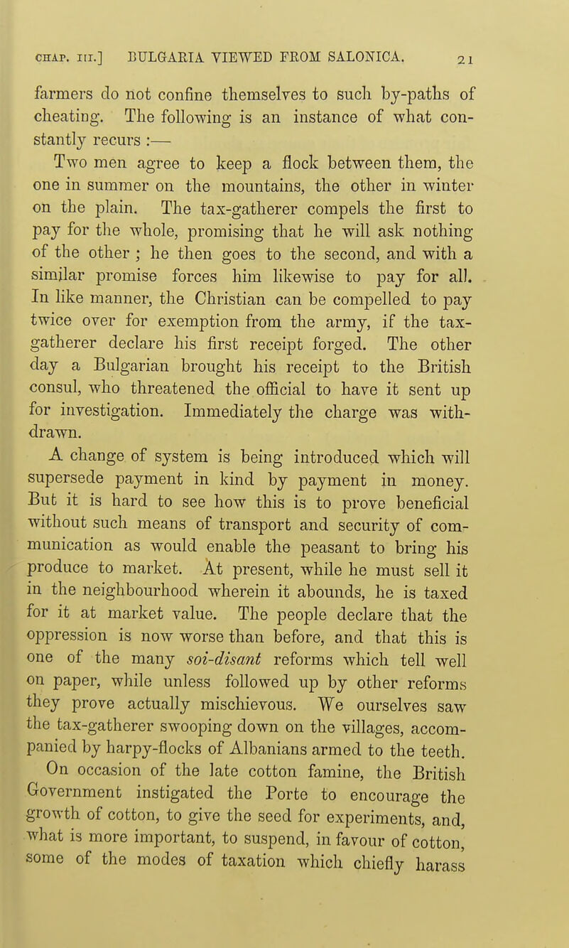 farmers do not confine themselyes to such by-patlis of cheating. The following is an instance of what con- stantly recurs :— Two men agree to keep a flock between them, the one in summer on the mountains, the other in winter on the plain. The tax-gatherer compels the first to pay for the whole, promising that he will ask nothing of the other ; he then goes to the second, and with a similar promise forces him likewise to pay for al). In like manner, the Christian can be compelled to pay twice over for exemption from the army, if the tax- gatherer declare his first receipt forged. The other day a Bulgarian brought his receipt to the British consul, who threatened the official to have it sent up for investigation. Immediately the charge was with- drawn. A change of system is being introduced which will supersede payment in kind by payment in money. But it is hard to see how this is to prove beneficial without such means of transport and security of com- munication as would enable the peasant to bring his produce to market. At present, while he must sell it in the neighbourhood wherein it abounds, he is taxed for it at market value. The people declare that the oppression is now worse than before, and that this is one of the many soi-disant reforms which tell well on paper, while unless followed up by other reforms they prove actually mischievous. We ourselves saw the tax-gatherer swooping down on the villages, accom- panied by harpy-flocks of Albanians armed to the teeth. On occasion of the late cotton famine, the British Government instigated the Porte to encourage the growth of cotton, to give the seed for experiments, and, what is more important, to suspend, in favour of cotton, some of the modes of taxation which chiefly harass