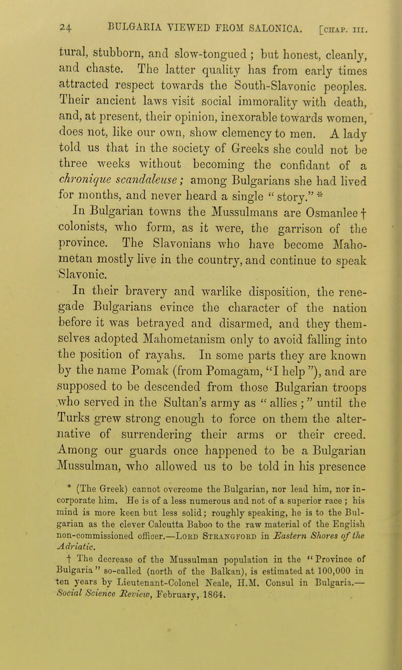 tural, Stubborn, and slow-tongued; but honest, cleanly, and chaste. The latter quality has from early times attracted respect towards the South-Slavonic peoples. Their ancient laws visit social immorality with death, and, at present, their opinion, inexorable towards women, does not, Hke our own, show clemency to men. A lady told us that in the society of Greeks she could not be three weeks without becoming the confidant of a chronique scandaleuse; among Bulgarians she had lived for months, and never heard a single  story. In Bulgarian towns the Mussulmans are Osmanlee f colonists, who form, as it were, the garrison of the province. The Slavonians who have become Maho- metan mostly live in the country, and continue to speak Slavonic. In their bravery and warlike disposition, the rene- gade Bulgarians evince the character of the nation before it was betrayed and disarmed, and they them- selves adopted Mahometanism only to avoid falling into the position of rayahs. In some parts they are known by the name Pomak (from Pomagam, ''I help ), and are supposed to be descended from those Bulgarian troops who served in the Sultan's array as  allies ;  until the Turks grew strong enough to force on them the alter- native of surrendering their arms or their creed. Among our guards once happened to be a Bulgarian Mussulman, who allowed us to be told in his presence * (The Greek) cannot overcome the Bulgarian, nor lead him, nor in- corporate him. He is of a less numerous and not of a superior race ; his mind is more keen but less solid; roughly speaking, he is to the Bul- garian as the clever Calcutta Bahoo to the raw material of the English non-commissioned officer.—Loed Straj^gford in Eastern Shor-es of the Adriatic. t The decrease of the Mussulman population in the Province of Bulgaria so-called (north of the Balkan), is estimated at 100,000 in ten years by Lieutenant-Colonel Neale, H.M. Consul in Bulgaria.— Social Science Review, February, 1864.