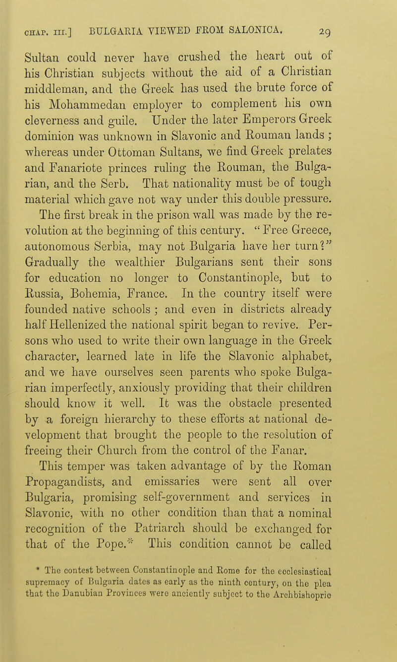 Sultan could never have crushed the heart out of his Christian subjects without the aid of a Christian middleman, and the Greek has used the brute force of his Mohammedan employer to complement his own cleverness and guile. Under the later Emperors Greek dominion was unknown in Slavonic and E-ouman lands ; whereas under Ottoman Sultans, we find Greek prelates and Fanariote princes ruhng the Rouman, the Bulga- rian, and the Serb. That nationahty must be of tough material which gave not way under this double pressure. The first break in the prison wall was made by the re- volution at the beginning of this century.  Free Greece, autonomous Serbia, may not Bulgaria have her turni Gradually the wealthier Bulgarians sent their sons for education no longer to Constantinople, but to Eussia, Bohemia, France. In the country itself were founded native schools ; and even in districts already half Hellenized the national spirit began to revive. Per- sons who used to write their own language in the Greek character, learned late in life the Slavonic alphabet, and we have ourselves seen parents who spoke Bulga- rian imperfectly, anxiously providing that their children should know it well. It was the obstacle presented by a foreign hierarchy to these efforts at national de- velopment that brought the people to the resolution of freeing their Church from the control of the Fanar. This temper was taken advantage of by the Roman Propagandists, and emissaries were sent all over Bulgaria, promising self-government and services in Slavonic, with no other condition than that a nominal recognition of the Patriarch should be exchanged for that of the Pope.' This condition cannot be called * The contest between Constantinople and Rome for the ecclesiastical supremacy of Bulgaria dates as early as the ninth century, on the plea that the Danubian Provinces were anciently subject to the Archbishopric