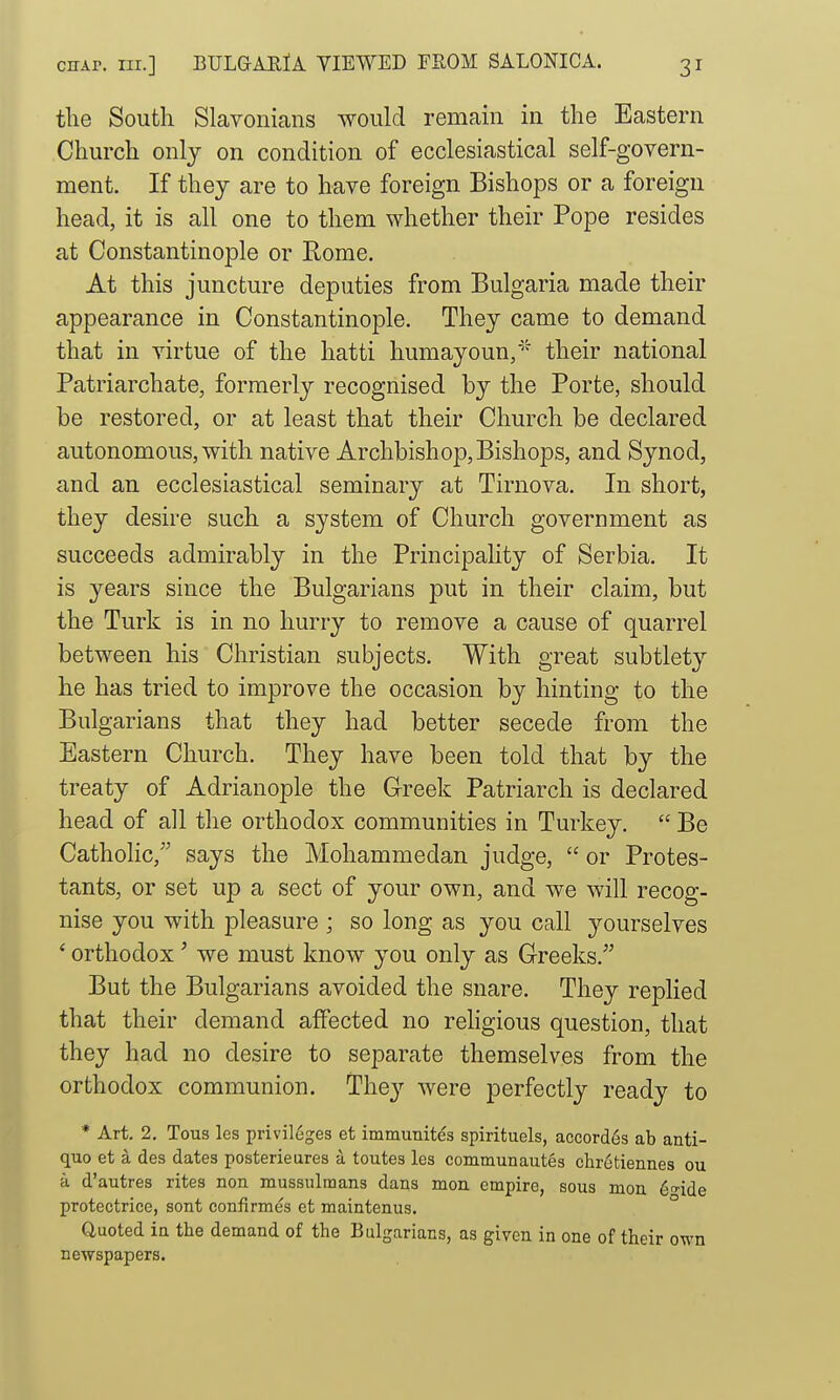 the South Slavonians would remain in the Eastern Church only on condition of ecclesiastical self-govern- ment. If they are to have foreign Bishops or a foreign head, it is all one to them whether their Pope resides at Constantinople or Rome. At this juncture deputies from Bulgaria made their appearance in Constantinople. They came to demand that in virtue of the hatti humayoun/ their national Patriarchate, formerly recognised by the Porte, should be restored, or at least that their Church be declared autonomous, with native Archbishop,Bishops, and Synod, and an ecclesiastical seminary at Tirnova. In short, they desire such a system of Church government as succeeds admirably in the Principality of Serbia. It is years since the Bulgarians put in their claim, but the Turk is in no hurry to remove a cause of quarrel between his Christian subjects. With great subtlety he has tried to improve the occasion by hinting to the Bui garians that they had better secede from the Eastern Church. They have been told that by the treaty of Adrianople the Greek Patriarch is declared head of all the orthodox communities in Turkey.  Be Catholic, says the Mohammedan judge,  or Protes- tants, or set up a sect of your own, and we will recog- nise you with pleasure ; so long as you call yourselves ' orthodox' we must know you only as Greeks. But the Bulgarians avoided the snare. They replied that their demand affected no rehgious question, that they had no desire to separate themselves from the orthodox communion. They were perfectly ready to * Art. 2. Tous les privileges et immunites spirituels, accordes ab anti- quo et a des dates posterieures a toutes les communautes chrotiennes ou a d'autres rites non mussulraans dans mon empire, sous men 6fide protectrice, sont confirmes et maintenus. ° Quoted in the demand of the Bulgarians, as given in one of their own newspapers.