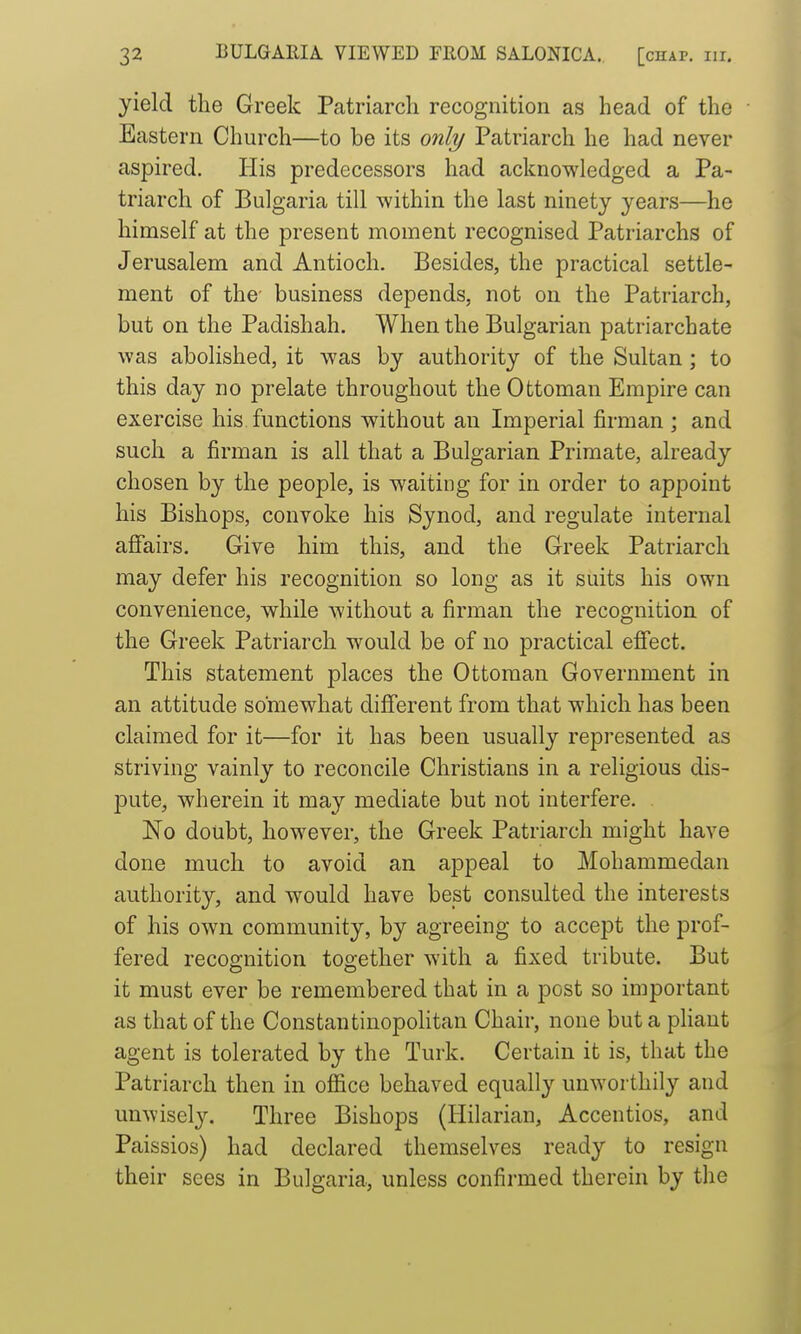 yield the Greek Patriarch recognition as head of the Eastern Church—to be its only Patriarch he had never aspired. His predecessors had acknowledged a Pa- triarch of Bulgaria till within the last ninety years—he himself at the present moment recognised Patriarchs of Jerusalem and Antioch. Besides, the practical settle- ment of the' business depends, not on the Patriarch, but on the Padishah. When the Bulgarian patriarchate was abolished, it was by authority of the Sultan; to this day no prelate throughout the Ottoman Empire can exercise his functions without an Imperial firman ; and such a firman is all that a Bulgarian Primate, already chosen by the people, is waiting for in order to appoint his Bishops, convoke his Synod, and regulate internal affairs. Give him this, and the Greek Patriarch may defer his recognition so long as it suits his own convenience, while without a firman the recognition of the Greek Patriarch would be of no practical effect. This statement places the Ottoman Government in an attitude somewhat different from that which has been claimed for it—for it has been usually represented as striving vainly to reconcile Christians in a religious dis- pute, wherein it may mediate but not interfere. . No doubt, however, the Greek Patriarch might have done much to avoid an appeal to Mohammedan authority, and would have best consulted the interests of his own community, by agreeing to accept the prof- fered recognition together with a fixed tribute. But it must ever be remembered that in a post so important as that of the Constautinopolitan Chair, none buta phaut agent is tolerated by the Turk. Certain it is, that the Patriarch then in office behaved equally unworthily and unwisely. Three Bishops (Hilarian, Accentios, and Paissios) had declared themselves ready to resign their sees in Bulgaria, unless confirmed therein by the