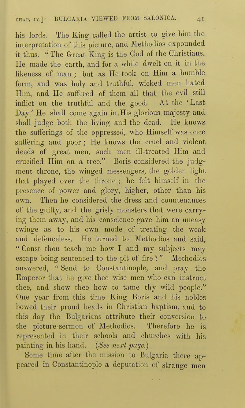 his lords. The King called the artist to give him the interpretation of this picture, and Methodios expounded it thus.  The Great Kino- is the God of the Christians. He made the earth, and for a while dwelt on it in the likeness of man ; but as He took on Him a humble form, and was holy and truthful, wicked men hated Him, and He suffered of them all that the evil still inflict on the truthful and the good. At the 'Last Day' He shall come again in.His glorious majesty and shall judge both the living and the dead. He knows the sufferings of the oppressed, who Himself was once suffering and poor; He knows the cruel and violent deeds of great men, such men ill-treated Him and crucified Him on a tree. Boris considered the judg- ment throne, the winged messengers, the golden light that played over the throne ; he felt himself in the presence of power and glory, higher, other than his own. Then he considered the dress and countenances of the guilty, and the grisly monsters that were carry- ing them away, and his conscience gave him an uneasy twinge as to his own mode of treating the weak and defenceless. He turned to Methodios and said,  Canst thou teach me how I and my subjects may escape being sentenced to the pit of fire 1 Methodios answered,  Send to Constantinople, and pray the Emperor that he give thee wise men who can instruct thee, and show thee how to tame tliy wild people. One year from this time King Boris and his nobles bowed their proud heads in Christian baptism, and to this day the Bulgarians attribute their conversion to the picture-sermon of Methodios. Therefore he is represented in their schools and churches with his painting in his hand. (See next page.) Some time after the mission to Bulgaria there ap- peared in Constantinople a deputation of strange men