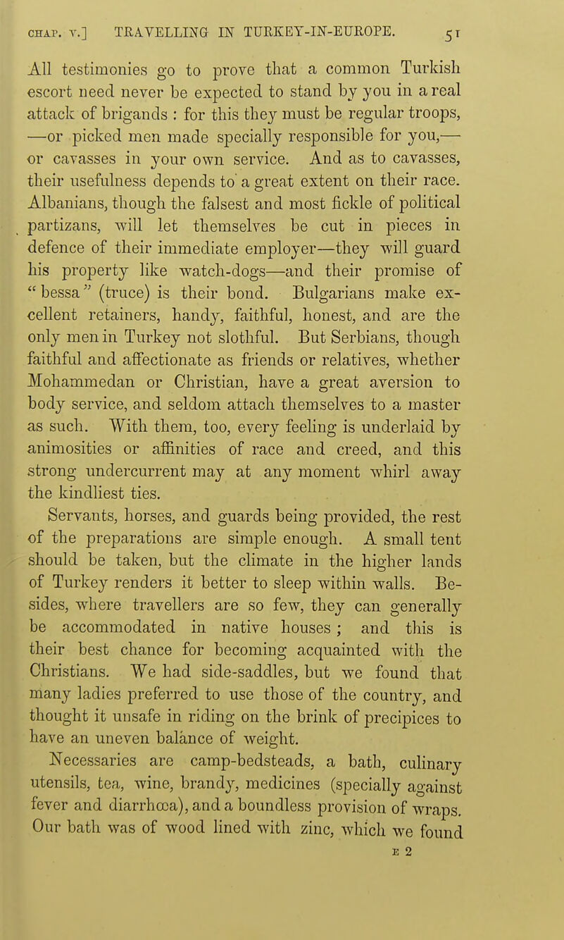 All testimonies go to prove that a common Turkish escort need never be expected to stand by you in a real attack of brigands : for this they must be regular troops, —or picked men made specially responsible for you,— or cavasses in your own service. And as to cavasses, their usefulness depends to a great extent on their race. Albanians, though the falsest and most fickle of political partizans, will let themselves be cut in pieces in defence of their immediate employer—they will guard his property like watch-dogs—and their promise of  bessa (truce) is their bond. Bulgarians make ex- cellent retainers, handy, faithful, honest, and are the only men in Turkey not slothful. But Serbians, though faithful and affectionate as friends or relatives, whether Mohammedan or Christian, have a great aversion to body service, and seldom attach themselves to a master as such. With them, too, every feeling is underlaid by animosities or affinities of race and creed, and this strong undercurrent may at any moment whirl away the kindliest ties. Servants, horses, and guards being provided, the rest of the preparations are simple enough. A small tent should be taken, but the climate in the higher lands of Turkey renders it better to sleep within walls. Be- sides, where travellers are so few, they can generally be accommodated in native houses; and this is their best chance for becoming acquainted with the Christians. We had side-saddles, but we found that many ladies preferred to use those of the country, and thought it unsafe in riding on the brink of precipices to have an uneven balance of weight. Necessaries are camp-bedsteads, a bath, culinary utensils, tea, wine, brandy, medicines (specially against fever and diarrhoea), and a boundless provision of wraps. Our bath was of wood lined with zinc, which we found