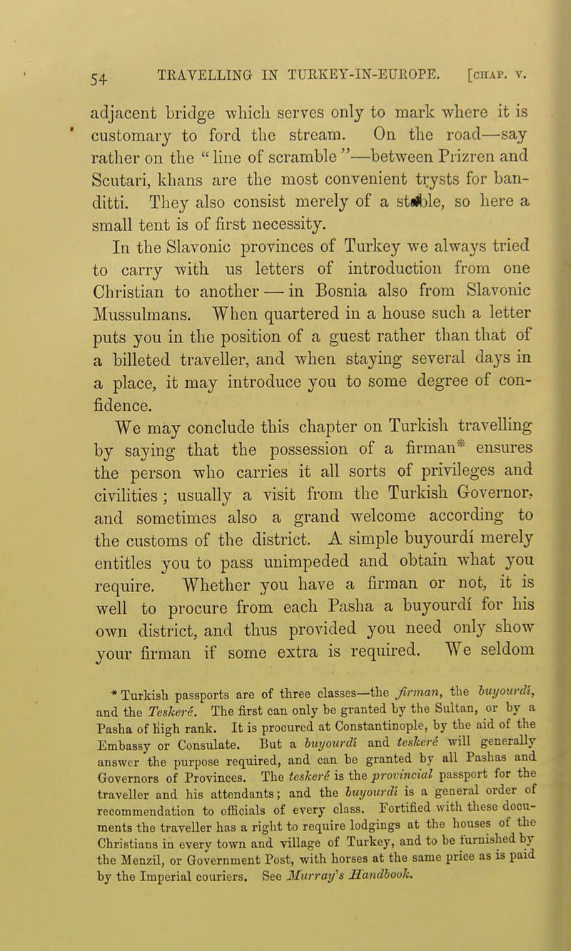 adjacent bridge whicli serves only to mark where it is customary to ford the stream. On the road—say rather on the  Hue of scramble —between Prizren and Scutari, khans are the most convenient trysts for ban- ditti. They also consist merely of a stjJble, so here a small tent is of first necessity. In the Slavonic provinces of Turkey we always tried to carry with us letters of introduction from one Christian to another — in Bosnia also from Slavonic Mussulmans. When quartered in a house such a letter puts you in the position of a guest rather than that of a billeted traveller, and when staying several days in a place, it may introduce you to some degree of con- fidence. We may conclude this chapter on Turkish travelling by saying that the possession of a firman* ensures the person who carries it all sorts of privileges and civilities; usually a visit from the Turkish Governor, and sometimes also a grand welcome according to the customs of the district. A simple buyourdi merely entitles you to pass unimpeded and obtain what you require. Whether you have a firman or not, it is well to procure from each Pasha a buyourdi for his own district, and thus provided you need only show your firman if some extra is required. We seldom * Turkish passports are of three classes—the firman, the luyourdi, and the Teskere. The first can only be granted by the Sultan, or by a Pasha of liigh rank. It is procured at Constantinople, by the aid of the Embassy or Consulate. But a bwjourcU and teskere will generally answer the purpose required, and can be granted by all Pashas and Governors of Provinces. The teskere is the provincial passport for the traveller and his attendants; and the hiiijourdl is a general order of recommendation to officials of every class. Fortified with these docu- ments the traveller has a right to require lodgings at the houses of the Christians in every town and village of Turkey, and to be furnished by the Menzil, or Government Post, with horses at the same price as is paid by the Imperial couriers. See Murray's Handbook.