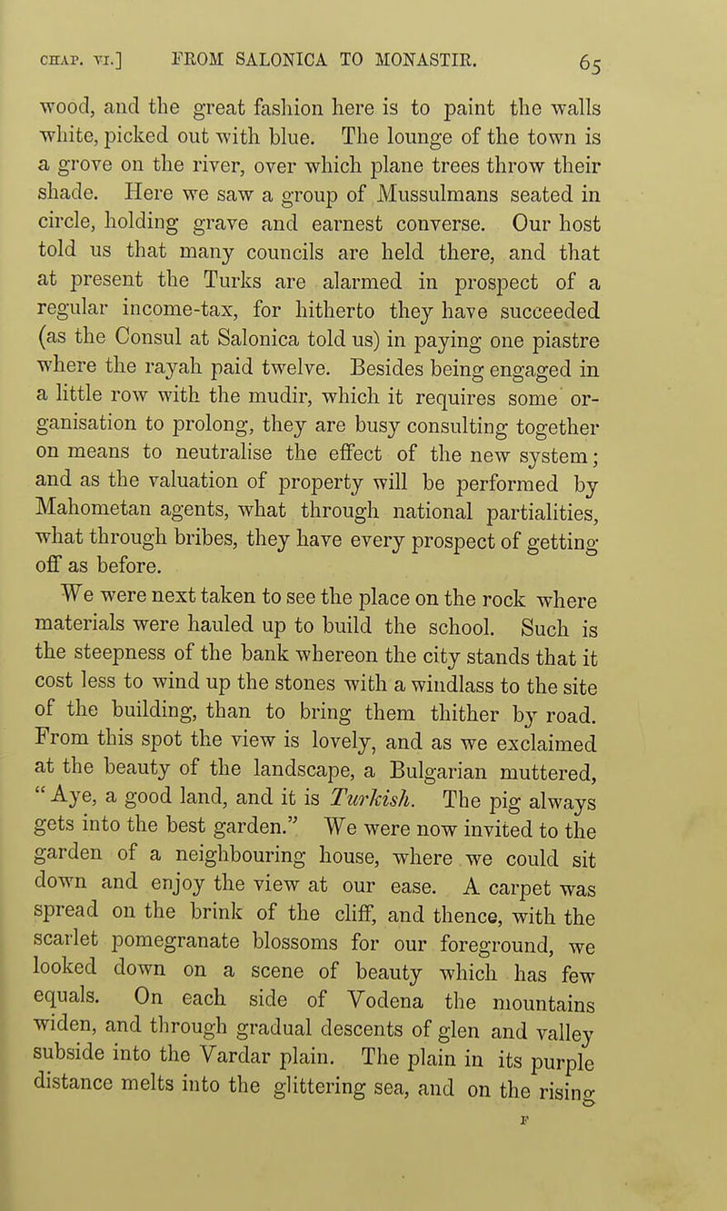 wood, and the great fashion here is to paint the walls white, picked out with blue. The lounge of the town is a grove on the river, over which plane trees throw their shade. Here we saw a group of Mussulmans seated in circle, holding grave and earnest converse. Our host told us that many councils are held there, and that at present the Turks are alarmed in prospect of a regular income-tax, for hitherto they have succeeded (as the Consul at Salonica told us) in paying one piastre where the rayah paid twelve. Besides being engaged in a little row with the mudir, which it requires some or- ganisation to prolong, they are busy consulting together on means to neutralise the effect of the new system; and as the valuation of property will be performed by Mahometan agents, what through national partialities, what through bribes, they have every prospect of getting off as before. We were next taken to see the place on the rock where materials were hauled up to build the school. Such is the steepness of the bank whereon the city stands that it cost less to wind up the stones with a windlass to the site of the building, than to bring them thither by road. From this spot the view is lovely, and as we exclaimed at the beauty of the landscape, a Bulgarian muttered,  Aye, a good land, and it is Turkish. The pig always gets into the best garden. We were now invited to the garden of a neighbouring house, where we could sit down and enjoy the view at our ease. A carpet was spread on the brink of the cliff, and thence, with the scarlet pomegranate blossoms for our foreground, we looked down on a scene of beauty which has few equals. On each side of Vodena the mountains widen, and through gradual descents of glen and valley subside into the Vardar plain. The plain in its purple distance melts into the glittering sea, and on the risino-