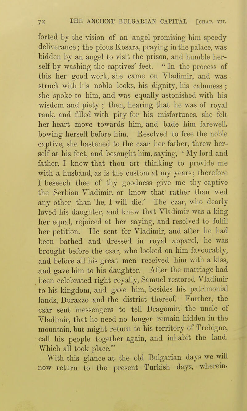 forted by the vision of an angel promising him sjoeedy dehverance; the pious Kosara, praying in the palace, was bidden by an angel to visit the prison, and humble her- self by washing the captives' feet.  In the process of this her good work, she came on Vladimir, and was struck with his noble looks, his dignity, his calmness ; she spoke to him, and was equally astonished with his wisdom and piety ; then, hearing that he was of royal rank, and filled with pity for his misfortunes, she felt her heart move towards him, and bade him farewell, bowing herself before him. Resolved to free the noble captive, she hastened to the czar her father, threw her- self at his feet, and besought him, saying, ' My lord and father, I know that thou art thinking to provide me with a husband, as is the custom at my years; therefore I beseech thee of thy goodness give me thy captive the Serbian Vladimir, or know that rather than wed any other than he, I will die.' The czar, who dearly loved his daughter, and knew that Vladimir was a king her equal, rejoiced at her saying, and resolved to fulfil her petition. He sent for Vladimir, and after he had been bathed and dressed in royal apparel, he was brought before the czar, who looked on him favourably'-, and before all his great men received him with a kiss, and gave him to his daughter. After the marriage had been celebrated right royally, Samuel restored Vladimir to his kingdom, and gave him, besides his patrimonial lands, Durazzo and the district thereof Further, the czar sent messengers to tell Dragomir, the uncle of Vladimir, that he need no longer remain hidden in the mountain, but might return to his territory of Trebigne, call his people together again, and inhabit the laud. Which all took place. With this glance at the old Bulgarian days we will now return to the present Turkish days, wherein,