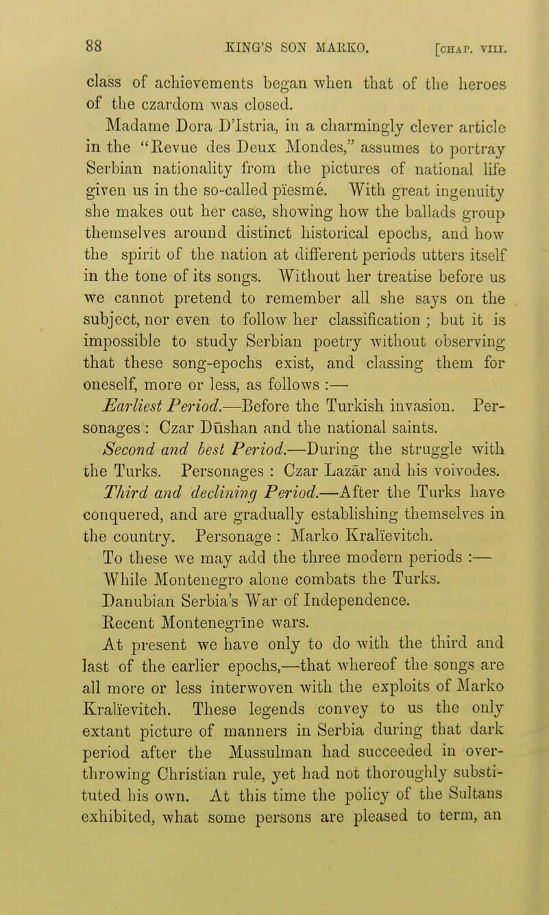 class of achievements began when that of the heroes of the czardom was closed. Madame Dora D'lstria, in a charmingly clever article in the llevue des Deux Mondes, assumes to portray Serbian nationality from the pictures of national life given us in the so-called piesme. With great ingenuity she makes out her case, showing how the ballads group themselves around distinct historical epochs, and how the spirit of the nation at different periods utters itself in the tone of its songs. Without her treatise before us we cannot pretend to remember all she says on the subject, nor even to follow her classification ; but it is impossible to study Serbian poetry without observing that these song-epochs exist, and classing them for oneself, more or less, as follows :— Earliest Period.—Before the Turkish invasion. Per- sonages : Czar Dushan and the national saints. Second and best Period.—During the struggle with the Turks. Personages : Czar Lazar and his voivodes. Third and declininxj Period.—After the Turks have conquered, and are gradually establishing themselves in the country. Personage : Marko Kralievitch. To these we may add the three modern periods :— While Montenegro alone combats the Turks. Danubian Serbia's War of Independence. Eecent Montenegrine wars. At present we have only to do with the third and last of the earlier epochs,—that whereof the songs are all more or less interwoven with the exploits of Marko Kralievitch. These legends convey to us the only extant picture of manners in Serbia during that dark period after the Mussulman had succeeded in over- throwing Christian rule, yet had not thoroughly substi- tuted his own. At this time the policy of the Sultans exhibited, what some persons are pleased to term, an