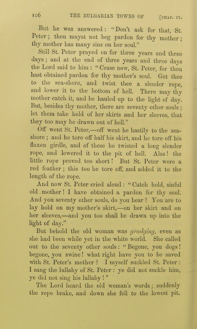 [chap. is. But he was answered :  Don't ask for that, St. Peter; thou mayst not beg pardon for thy mother; thy mother has many sins on her soul. Still St. Peter prayed on for three years and three days ; and at the end of three years and three days the Lord said to him :  Cease now, St. Peter, for thou hast obtained pardon for thy mother's soul. Get thee to the sea-shore, and twist thee a slender rope, and lower it to the bottom of hell. There may thy mother catch it, and be hauled up to the light of day. But, besides thy mother, there are seventy other souls ; let them take hold of her skirts and her sleeves, that they too may be drawn out of hell. Off went St. Peter,—olf went he hastily to the sea- shore ; and he tore off half his skirt, and he tore off his flaxen girdle, and of these he twisted a long slender rope, and lowered it to the pit of hell. Alas! the little rope proved too short! But St. Peter wore a red feather; this too he tore off, and added it to the length of the rope. And now St. Peter cried aloud :  Catch hold, sinful old. mother ! I have obtained a pardon for thy soul. And you seventy other souls, do you hear 1 You are to lay hold on my mother's skirt,—on her skirt and on her sleeves,—and you too shall be drawn up into the light of day. But behold the old woman was (jrudging, even as she had been while yet in the white world. She called out to the seventy other souls :  Begone, 3'^ou dogs! begone, you swine! what right have you to be saved ^vith St. Peter's mother ? I myself suckled St, Peter : I sang the lullaby of St. Peter : ye did not suckle him, ye did not sing his lullaby 1 The Lord heard the old woman's words; suddenly the rope brake, and down she fell to the lowest pit.