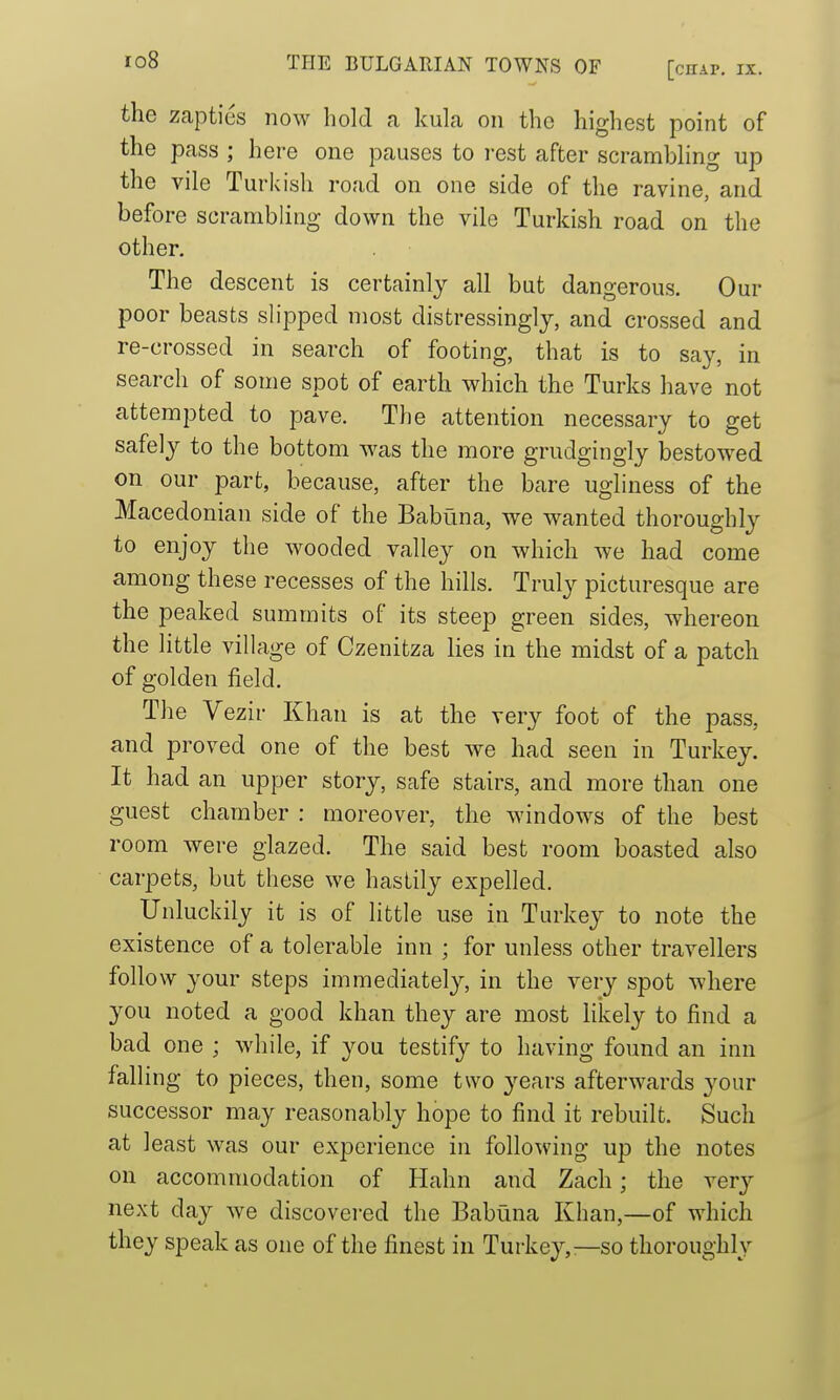 the zapties now hold a kula on the highest point of the pass ; here one pauses to rest after scramhhng up the vile Turkish road on one side of the ravine, and before scrambling down the vile Turkish road on the other. The descent is certainly all but dangerous. Our poor beasts slipped most distressingly, and crossed and re-crossed in search of footing, that is to say, in search of some spot of earth which the Turks have not attempted to pave. The attention necessary to get safely to the bottom w^as the more grudgingly bestowed on our part, because, after the bare ugliness of the Macedonian side of the Babuna, we wanted thoroughly to enjoy the wooded valley on which we had come among these recesses of the hills. Truly picturesque are the peaked summits of its steep green sides, whereon the little village of Czenitza lies in the midst of a patch of golden field. The Vezir Khan is at the very foot of the pass, and proved one of the best we had seen in Turkey. It had an upper story, safe stairs, and more than one guest chamber : moreover, the windows of the best room were glazed. The said best room boasted also carpets, but these we hastily expelled. Unluckily it is of little use in Turkey to note the existence of a tolerable inn ; for unless other travellers follow your steps immediately, in the very spot where you noted a good khan they are most likely to find a bad one ; while, if you testify to having found an inn falling to pieces, then, some two years afterwards your successor may reasonably hope to find it rebuilt. Such at least was our experience in following up the notes on accommodation of Hahn and Zach; the very next day we discovered the Babuna Khan,—of which they speak as one of the finest in Turkey,—so thoroughly