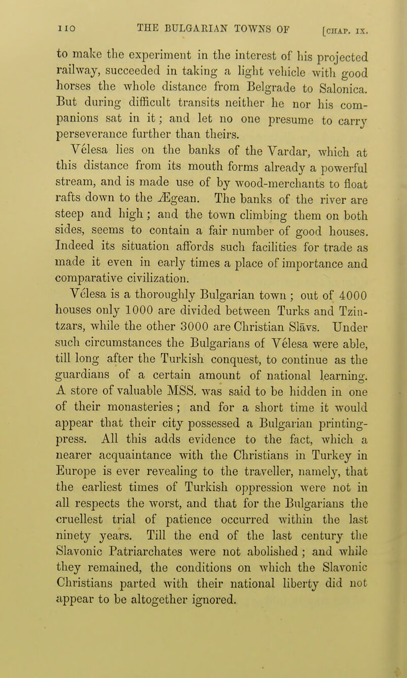 to make the experiment in the interest of his projected railway, succeeded in taking a light vehicle with good horses the whole distance from Belgrade to Salonica. But during difficult transits neither he nor his com- panions sat in it; and let no one presume to carrj-- perseverance further than theirs. Velesa lies on the banks of the Vardar, which at this distance from its mouth forms already a powerful stream, and is made use of by wood-merchants to float rafts down to the ^gean. The banks of the river are steep and high; and the town climbing them on both sides, seems to contain a fair number of good houses. Indeed its situation affords such facilities for trade as made it even in early times a place of importance and comparative civilization. Velesa is a thoroughly Bulgarian town ; out of 4000 houses only 1000 are divided between Turks and Tzin- tzars, while the other 3000 are Christian Slavs. Under such circumstances the Bulgarians of Velesa were able, till long after the Turkish conquest, to continue as the guardians of a certain amount of national learning. A store of valuable MSS. was said to be hidden in one of their monasteries ; and for a short time it would appear that their city possessed a Bulgarian printing- press. All this adds evidence to the fact, which a nearer acquaintance with the Christians in Turkey in Europe is ever revealing to the traveller, namel}'-, that the earliest times of Turkish oppression were not in all respects the worst, and that for the Bulgarians the cruellest trial of patience occurred within the last ninety years. Till the end of the last century the Slavonic Patriarchates were not abolished ; and while they remained, the conditions on which the Slavonic Christians parted with their national liberty did not appear to be altogether ignored.